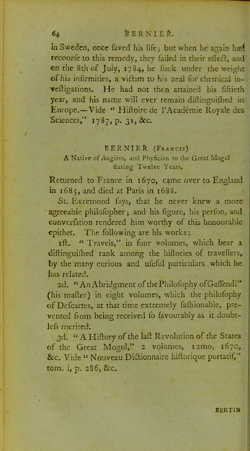 in Sweden, once faved his life; but when lie again halt recourfe to this remedy, they failed in their effect, and on the 8t;h of July, 1784, he funk under the weighc of his infirmities, a victim to his zeal for chemical in- veftigations. He had not then attained his fiftieth year, and his name will ever remain diftinguifhed in Europe.—Vide  Hiftoirede l'Academie Royale des Sciences, 1787, p. 31, &c. BERNTER (Francis) A Native cf Angiers, and Phyfician to the Great Mogul during Twelve Years, Returned to France in 1670, came over to England in 1685, and died at Paris in 1688. St. Evremond fays, that he never knew a more agreeable philofopher; and his figure, his perfon, and conversion rendered him worthy of this honourable epithet. The following are his works: 1 ft.  Travels, in four volumes, which bear a diftinguifhed rank among the hiftories of travellers, by the many curious and ufeful particulars which he has related. 2d. An Abridgment of thePhilofophy ofGafTendi'* (his matter) in eight volumes, which the philofophy ofDefcartes, at that time extremely falhionable, pre- vented from being received fo favourably as it doubt- lefs merited. 3d.  A Hiftory of the laft Revolution of the States of the Great Mogul, 1 volumes, nmo, 1670, &c. Vide  Nouveau Didionnaire hiftorique portatiG torn, i, p. 286, &c. bertin