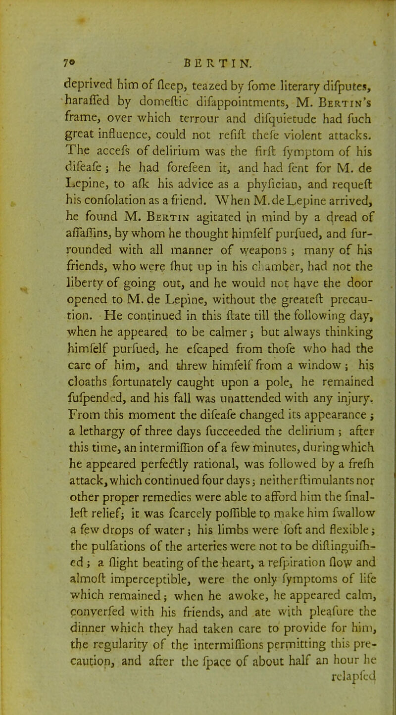 deprived him of flcep, teazed by fome literary difputes, harafled by domeftic difappointments, M. Bertin's frame, over which terrour and difquietude had fuch great influence, could not refift thefe violent attacks. The accefs of delirium was the firft fymptom of his difeafe •, he had forefeen it, and had fent for ML de Lepine, to afk his advice as a phyfician, and requeft his confolation as a friend. When M. de Lepine arrived, he found M. Bertin agitated in mind by a dread of aflaflins, by whom he thought himfelf purfued, and fur- rounded with all manner of weapons; many of his friends, who were fhut up in his c. umber, had not the liberty of going out, and he would not have the door opened to M. de Lepine, without the greateft precau- tion. He continued in this ftate till the following day, when he appeared to be calmer j but always thinking himfelf purfued, he efcaped from thofe who had the care of him, and threw himfelf from a window ; his cloaths fortunately caught upon a pole, he remained fufpended, and his fall was unattended with any injury. From this moment the difeafe changed its appearance ; a lethargy of three days fucceeded the delirium ; after this time, an intermiflion of a few minutes, during which he appeared perfectly rational, was followed by a frefh attack, which continued four days; neither ftimulants nor other proper remedies were able to afford him the fmal- left relief j it was fcarcely poflible to make him fwallow a few drops of water j his limbs were foft and flexible j the pulfations of the arteries were not to be diftinguifh- ed ; a flight beating of the heart, a refpiration flow and almofl: imperceptible, were the only fymptoms of life which remained; when he awoke, he appeared calm, converfed with his friends, and ate with pleafure the dinner which they had taken care to provide for him, the regularity of the intermifllons permitting this pre- caution, and after the fpace of about half an hour he rclapfed