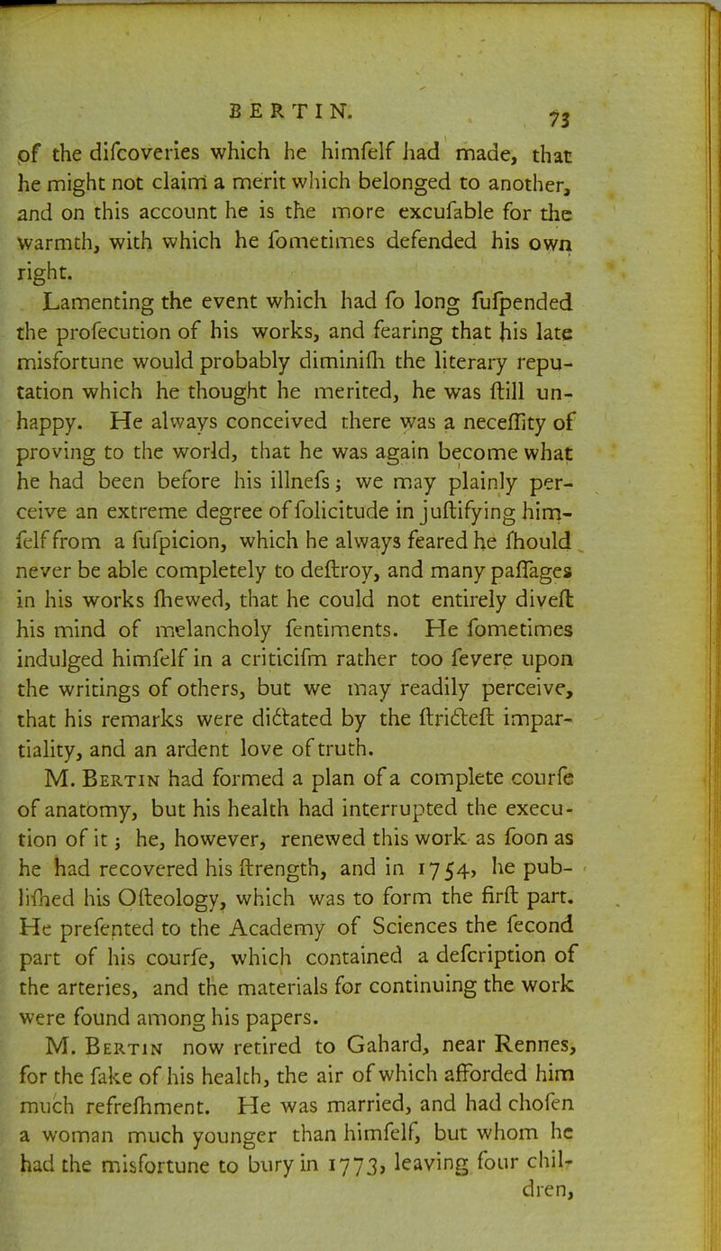 of the difcoveries which he himfelf had made, that he might not claim a merit which belonged to another, and on this account he is the more excufable for the warmth, with which he fometimes defended his own right. Lamenting the event which had fo long fufpended the profecution of his works, and fearing that his late misfortune would probably diminifh the literary repu- tation which he thought he merited, he was (till un- happy. He always conceived there was a neceflity of proving to the world, that he was again become what he had been before his illnefs; we may plainly per- ceive an extreme degree offolicitude in juftifying him- felf from a fufpicion, which he always feared he mould never be able completely to deftroy, and many pafTages in his works fhewed, that he could not entirely diyefl his mind of melancholy fentiments. He fometimes indulged himfelf in a criticifm rather too fevere upon the writings of others, but we may readily perceive, that his remarks were di6tated by the ftrifteft impar- tiality, and an ardent love of truth. M. Bertin had formed a plan of a complete courfe of anatomy, but his health had interrupted the execu- tion of it j he, however, renewed this work as foon as he had recovered his ftrength, and in i754> he pub- - limed his Ofteology, which was to form the firft part. He prefented to the Academy of Sciences the fecond part of his courfe, which contained a defcription of the arteries, and the materials for continuing the work were found among his papers. M. Bertin now retired to Gahard, near Rennes, for the fake of his health, the air of which afforded him much refrelhment. He was married, and had chofen a woman much younger than himfelf, but whom he had the misfortune to bury in 1773, leaving four chil- dren,