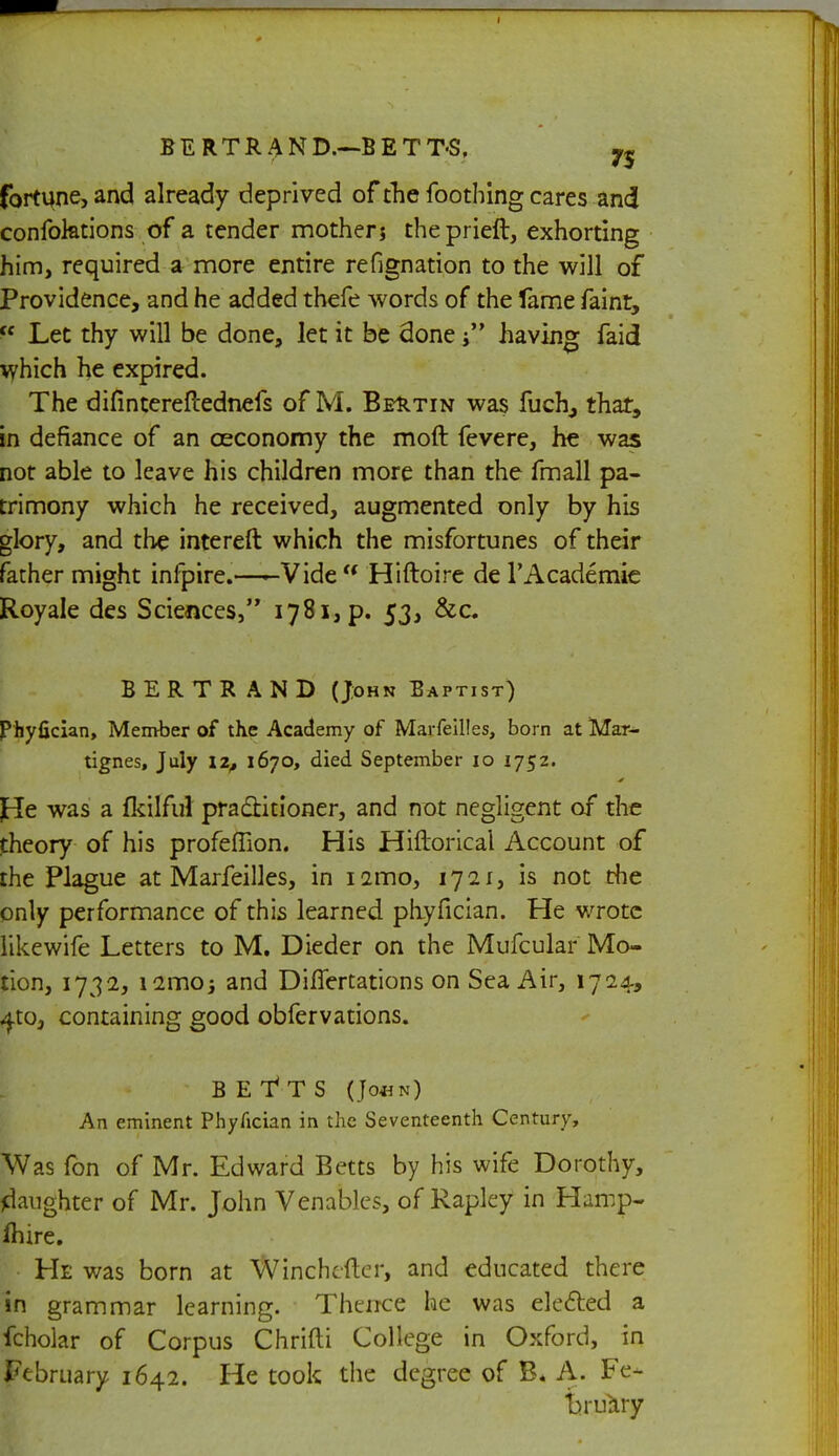 fortune, and already deprived of die foothing cares and confoktions of a tender mothers theprieft, exhorting him, required a more entire refignation to the will of Providence, and he added thefe words of the fame faint, ic Let thy will be done, let it be done having faid which he expired. The difintereflednefs of M. Behtin was fuch, that, in defiance of an ceconomy the mod fevere, he was not able to leave his children more than the fmall pa- trimony which he received, augmented only by his glory, and the intereft which the misfortunes of their father might infpire.—-Vide u Hiftoire de l'Academie Royale des Sciences, i78i,p. 53, &c. BERTRAND (John Baptist) Phyfician, Member of the Academy of Marfeilles, born at Mar- tignes, July 12, 1670, died September 10 1752. fie was a fkilful practitioner, and not negligent of the theory of his profeflion. His Hiftorical Account of the Plague at Marfeilles, in nmo, 1721, is not the only performance of this learned phyfician. He wrote like wife Letters to M. Dieder on the Mufcular Mo- tion, 1732, iamoj and Diflertations on Sea Air, 1724, 4to, containing good obfervations. BEfTS (Jo*n) An eminent Phyfician in the Seventeenth Century, Was fon of Mr. Edward Betts by his wife Dorothy, daughter of Mr. John Venables, of Rapley in Hamp- fhire. He was born at Winchefter, and educated there in grammar learning. Thence he was elected a fcholar of Corpus Chrifti College in Oxford, in February 1642. He took the degree of B« A. Fe- bruUry