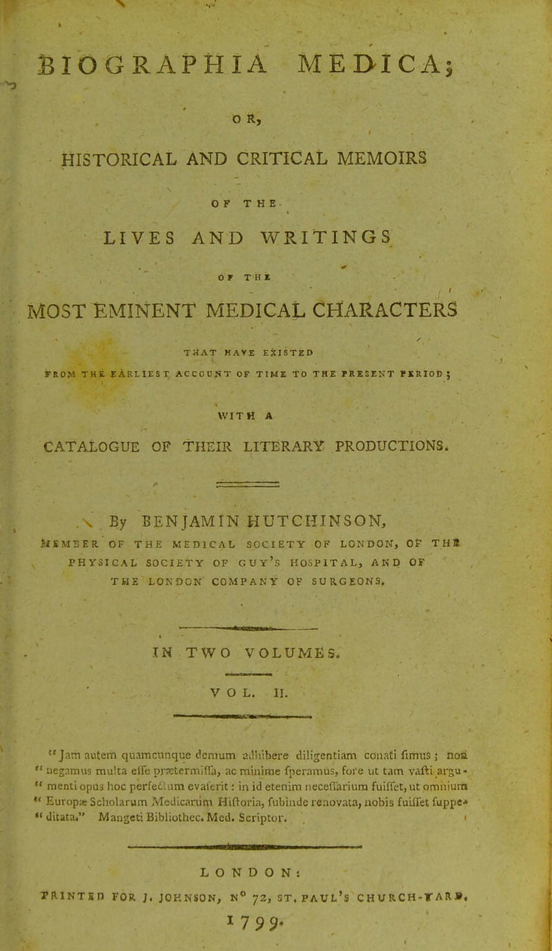 BIOGRAPHIA MEDICA; O R, HISTORICAL AND CRITICAL MEMOIRS OF THE LIVES AND WRITINGS • ■' ■ i1 - v & OF THE / MOST EMINENT MEDICAL CHARACTERS Tit AT H AYE EXISTED FROM THE EARLIEST, ACCOUNT OF TIME TO THE PRESENT PERIOD J WITH A CATALOGUE OF THEIR LITERARY PRODUCTIONS. .\ By BENJAMIN HUTCHINSON, ilJEMBER OF THE MEDICAL SOCIETY OF LONDON, OF THl PHYSICAL SOCIETY OF GUy's HOSPITAL, AND OF THE LONDON COMPANY OF SURGEONS. IN TWO VOLUMES. VOL. II.  Jam autem quamcunque dcmum ailhibere diligentiam conati fimus ; noa *' uegamus multa elie prsetermiffa, ac minime fperamus, fore ut tam vafti argu- M menti opus hoc perfeclam evat'erit: in id etenim neceflariura fuiffet, ut omniurd *' Europx Scholarum Medicanim Hiftoria, fubiiide renovata, nobis fuuTet fuppe* *' ditata. Mangeti Bibliothcc. Med. Scriptor. I LONDON: TRINTED FOR J. JOHNSON, N° J2, ST. PAUL'S CHURCH-TAR»,