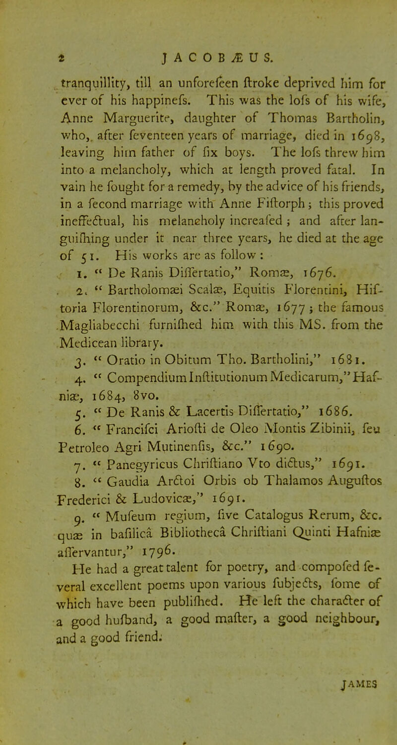 JACOB^EUS. tranquillity, till an unforefeen ftroke deprived him for ever of his happinefs. This was the lofs of his wife, Anne Marguerite, daughter of Thomas Bartholin, who,, after feventeen years of marriage, died in 1698, leaving him father of fix boys. The lofs threw him into a melancholy, which at length proved fatal. In vain he fought for a remedy, by the advice of his friends, in a fecond marriage with Anne Fiftorph; this proved ineffectual, his melancholy increafed ; and after lan- guishing under it near three years, he died at the age of 51. His works are as follow : 1.  De Ranis Differtatio, Rom?e, 1676. 2.  Bartholomaei Scatee, Equitis Florentini, Hif- toria Florentinorum, &c. Romse, 1677 j the famous .Magliabecchi furniflied him wich this MS. from the Medicean library. 3.  Oratio in Obitum Tho. Bartholini, 1681. 4.  CompendiumInftitutionumMedicarum,Haf- nias, 1684, 8vo. 5.  De Ranis & Lacertis Differtatio, 1686. 6.  Francifci Ariofti de Oleo Montis Zibinii, feu Petroleo Agri Mutinenfis, &c. 1690. 7.  Panegyricus Chriftiano Vto dictus, 1691. 8.  Gaudia Arctoi Orbis ob Thalamos Auguftos Frederici & Ludovicse, 1691. 9.  Mufeum regium, five Catalogus Rerum, &c. quse in bafilica Bibliotheca Chriftiani Quinti Hafnize afiervantur, 1796. He had a great talent for poetry, and compofed fe- veral excellent poems upon various fubjedh, fome of which have been publimed. He left the character of a good hufband, a good matter, a good neighbour, and a good friend: JAMES