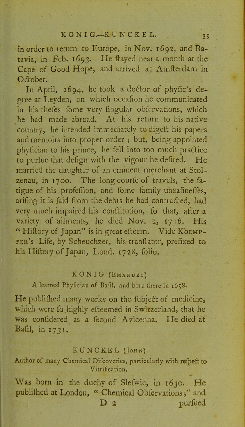 in order to return to Europe, in Nov. 1691, and Ba- tavia, in Feb. 1693. He ftayed near a month at the Cape of Good Hope, and arrived at Amfterdam in October. In April, 1694, he took a doctor of phyfic's de- gree at Leyden, on which occafion he communicated in his thefes fome very fingular obfervations, which he had made abroad. At his return to his native country, he intended immediately to digeft his papers and memoirs into proper order ; but, being appointed phyfician to his prince, he fell into too much practice to purfue that defign with the vigour he defired. He married the daughter of an eminent merchant at Stol- zenau, in 1700. The long courfe of travels, the fa- tigue of his profeffion, and fome family uneafinefTes, arifmg it is faid from the debts he had contracted, had very much impaired his constitution, fo that, after a variety of ailments, he died Nov. 2, 1716. His fc Hiftory of Japan is in great efteem. Vide Koemp- fer's Life, by Scheuchzer, his tranflator, prefixed to his Hiftory of Japan, Lond. 1728, folio. KONIG (Emanuel) A learned Phyfician of Bafil, and born there in 1658. He published many works on the fubject of medicine, which were fo.highly efteemed in Switzerland, that he was confidered as a fecond Avicenna. He died at Bafil, in 173 1. KUNCKEL (John) Author of many Chemical Difcoveries, particularly with refpect to Vitrification, Was born in the duchy of Slefwic, in 1630. He publifhed at London, <* Chemical Obfervations; and D 2 purfued