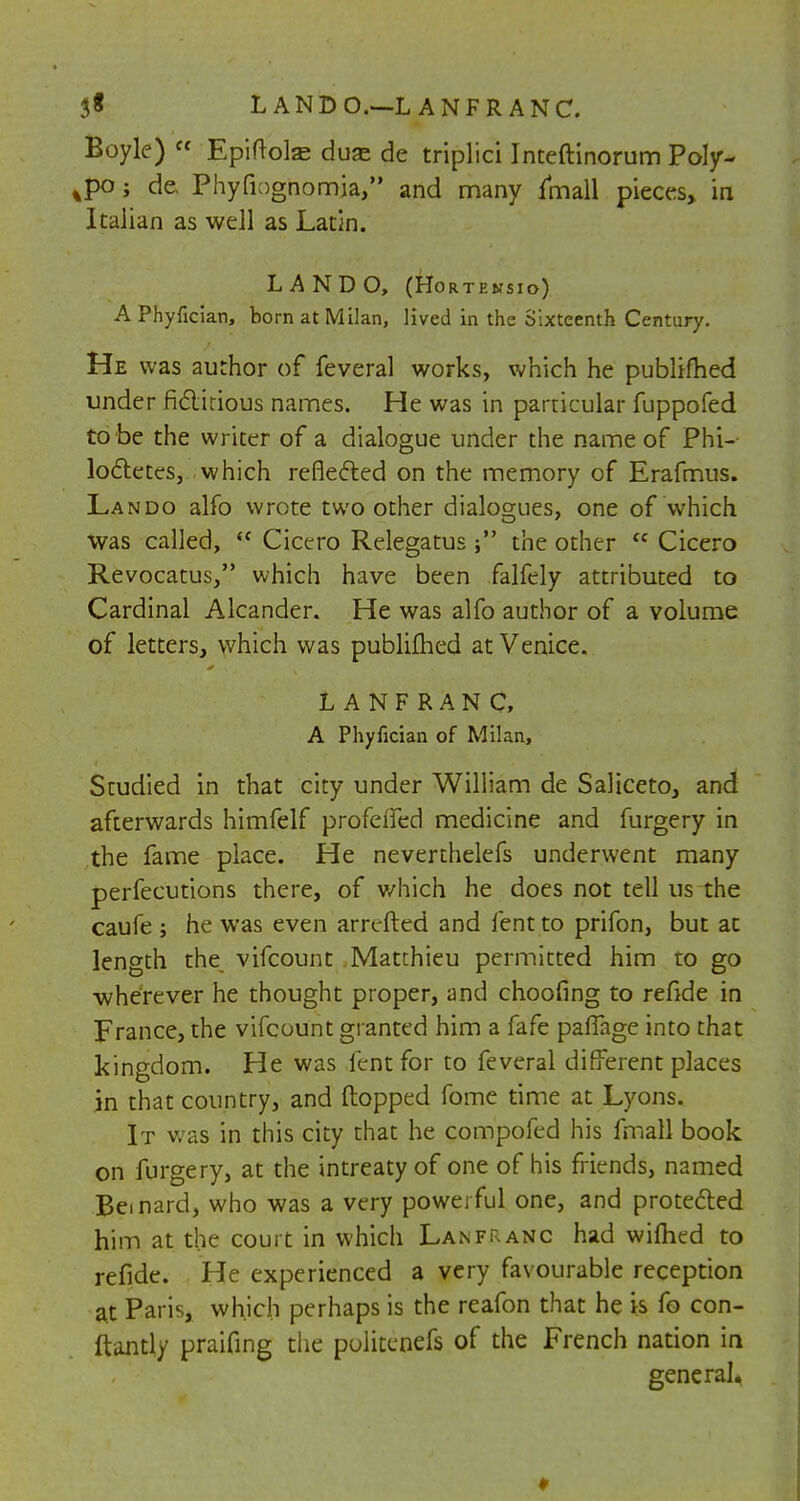 Boyle) Epiftohe duse de triplici Inteftinorum Poly- ^po ; de. Phyfiognomia, and many fmall pieces, in Italian as well as Latin. LANDO, (Hortensio) APhyfician, born at Milan, lived in the Sixteenth Century. He was author of feveral works, which he publtfhed under ficticious names. He was in particular fuppofed to be the writer of a dialogue under the name of Phi- loctetes, which reflected on the memory of Erafmus. Lando alfo wrote two other dialogues, one of which was called,  Cicero Relegatus the other  Cicero Revocatus, which have been falfely attributed to Cardinal Alcander. He was alfo author of a volume of letters, which was publifhed at Venice. LANFRANC, A Phyfician of Milan, Studied in that city under William de Saliceto, and afterwards himfelf profdfed medicine and furgery in the fame place. He neverthelefs underwent many perfecutions there, of which he does not tell us the caufe ; he was even arretted and lent to prifon, but at length the vifcount Matthieu permitted him to go wherever he thought proper, and choofing to refide in France, the vifcount granted him a fafe palfage into that kingdom. He was lent for to feveral different places in that country, and (lopped fome time at Lyons. It was in this city that he compofed his fmall book on furgery, at the intreatyof one of his friends, named Beinard, who was a very poweiful one, and protected him at the court in which Lanfranc had wimed to refide. He experienced a very favourable reception at Paris, which perhaps is the reafon that he is fo con- ftantly praifing the poiitenefs of the French nation in general.