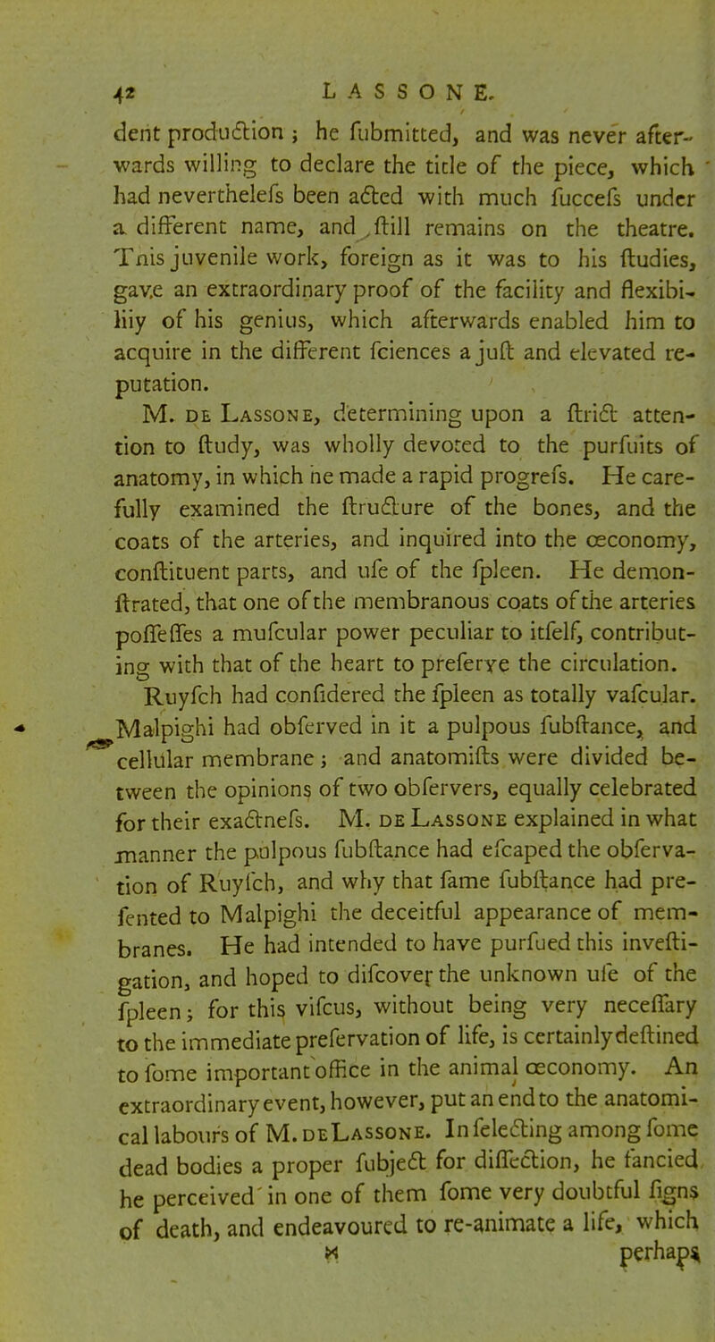 dent production ; he fubmitted, and was never after- wards willing to declare the tide of the piece, which had neverthelefs been acted with much fuccefs under a different name, and .ftill remains on the theatre. Tnis juvenile work, foreign as it was to his ftudies, gav.e an extraordinary proof of the facility and flexibi- liiy of his genius, which afterwards enabled him to acquire in the different fciences a juft and elevated re- putation. M. de Lassone, determining upon a ftrifl atten- tion to ftudy, was wholly devoted to the purfuits of anatomy, in which he made a rapid progrefs. He care- fully examined the ftructure of the bones, and the coats of the arteries, and inquired into the ceconomy, conftituent parts, and ufe of the fpleen. He demon- Itrated, that one of the membranous coats of the arteries potteries a mufcular power peculiar to itfelf, contribut- ing with that of the heart to preferye the circulation. Ruyfch had confidered the fpleen as totally vafcular. Malpighi had obferved in it a pulpous fubftance, and cellular membrane; and anatomifts were divided be- tween the opinions of two obfervers, equally celebrated for their exactnefs. M. de Lassone explained in what .manner the pulpous fubftance had efcapedthe obferva- tion of Ruyfch, and why that fame fubftance had pre- fented to Malpighi the deceitful appearance of mem- branes. He had intended to have purfued this investi- gation, and hoped to difcover the unknown ufe of the fpleen; for this vifcus, without being very neceflary to the immediate prefervation of life, is certainlydeftined to fome important office in the animal ceconomy. An extraordinary event, however, put an end to the anatomi- cal labours of M. deLassone. In felecting among fome dead bodies a proper fubject for diffection, he fancied he perceived in one of them fome very doubtful %ns of death, and endeavoured to re-animate a life, which k perhaD*