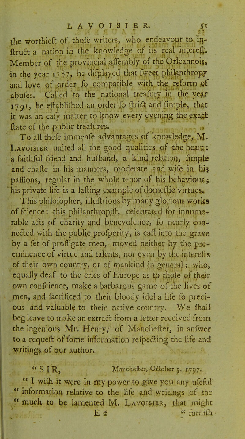 LAVOISIER. 55 .0 'A A SI tJ A. J ' I * jff the worthier!: of thofe writers, who endeavour to in- ftrucl a nation in the knowledge of its real intereft. Member of the provincial alTembly of the Orleannoi$, in the year 1787, he difplayed that fweet philanthropy and love of order fo compatible with the reform of abufes. Called to the national treafury in the year 1791, he eftablifhed an order fo ftri6t and fimple, that it was an eafy matter to know every evening the exa.£t ftate of the public treafures. To all thefe immenfe advantages of knowledge, M« Lavoisier united all the good qualities of the heart: a faithful friend and hufband, a kind relation, fimple and chafte in his manners, moderate and wife in hi* paffions, regular in the whole tenor of his behaviour 5 his private life is a lading example of domeftic virtues. This philofopher, illuitrious by many glorious works of fcience: this philanthropitt, celebrated for innume- rable acls of charity and benevolence, fo nearly con- nected with the public profperity, is can: into the grave by a fet of profligate men, moved neither by the pre- eminence of virtue and talents, nor even by the interefts of their own country, or of mankind in generalwho, equally deaf to the cries of Europe as to thofe of their own confeience, make a barbarous game of the lives of men, and facrinced to their bloody idol a life fo preci- ous and valuable to their native country. We mall beg leave to make an extract from a letter received from the ingenious Mr. Henry; of Manchefter, in anfwer to a requeft of fome information refpe&ing the life and writings of our author. SIR, Manchefter, October 5, 1797.  I wilh it were in my power to give you any ufeful <f information relative to the life and writings of the tf much to be lamented M. Lavoisier, that might