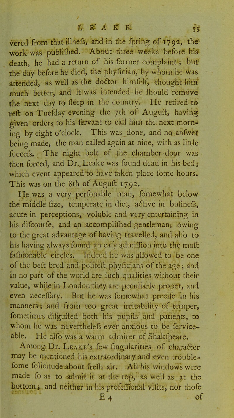 vered from that illnefs, and in the fpring of 1792, the work was publifhed. About three weeks before his death, he had a return of his former complaint; but the day before he died, the phyfician, by whom he was attended, as well as the doctor himfelf, thought him much better, and it was intended he fhould remove the next day to fleep in the country. He retired to Teft on Tuefday evening the 7th of Auguft, having given orders to his fervant to call him the next morn- ing by eight o'clock. This was done, and no anfwer being made, the man called again at nine, with as little fuccefs. The night bolt of the chamber-door was then forced, and Dr..Leake was found dead in his bed; which event appeared to have taken place fome hours. This was on the 8th of Auguft 1792. He was a very perfonable man, fomewhat below the middle fize, temperate in diet, active in bufinefs, acute in perceptions, voluble and very entertaining in his difcourfe, and an accomplished gentleman, owing to the great advantage of having travelled, and alio to his having always found an eafy ajdmiflion into the mod fafhbnable circles. Indeed he was allowed to be one of the beft bred and politeft phyficians of the age; and in no part of the world are fuch qualities without their value, while in London they are peculiarly proper, and even necelTary. But he was fomewhat precife in his manners j and from too great irritability of temper, fometimes difgufted both his pupils and patients, to whom he was neverthelefs ever anxious to be fervice- able. He alfo was a warm admirer of Shakfpeare. Among Dr. Leake's few fingularities of character may be mentioned his extraordinary and even trouble- fome folicitude about frelh air. All his windows were made fo as to admit it at the top, as well as at the bottom i and neither in his profeffiorial vifits, nor thofe E 4 of