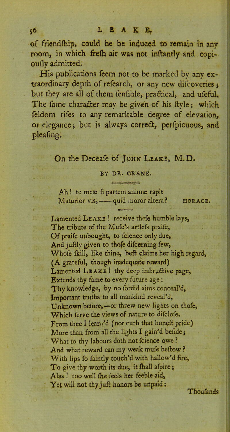 of friendfhip, could he be induced to remain in any room, in which frelh air was not inftantly and copi- oufly admitted. His publications feem not to be marked by any ex- traordinary depth of refearch, or any new difcoveries but they are all of them fenfible, practical, and ufeful. The fame character may be given of his Ityle j which feldom rifes to any remarkable degree of elevation, or elegance; but is always correct, perfpicuous, and pleafing. On the Deceafe of John Leake, M.D. BY DR. CRANE. Ah! te mese fi partem anima: rapit Maturior vis, quid moror altera? Horace. Lamented Leake ! receive thefe humble lays, The tribute of the IVJufe's artlefs praife, Of praife unbought, to fcience only due, And juftly given to thofe difcerning few, Whofe flcill, like thine, beft claims her high regard, (A grateful, though inadequate reward) Lamented Leake ! thy deep inftru&ive page, Extends thy fame to every future age: Thy knowledge, by no fordid aims conceal'd, Important truths to all mankind reveal'd, Unknown before, —or threw new lights on thofe, Which ferve the views of nature to difclofe. From thee I learw'd (nor curb that honeft pride) More than from all the lights I gain'd befide j What to thy labours doth not fcience owe ? And what reward can my weak mufe beftow ? With lips fo faintly touch'd with hallow'd fire, To give thy worth its due, it (hall afpire; AUs ! too well fhe feels her feeble aid, Yet will not thy juft honors be unpaid: Thoufands