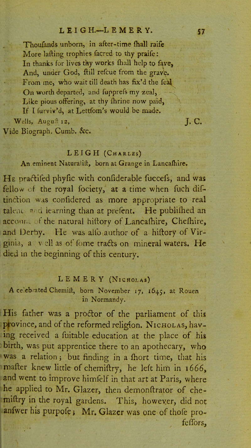 Thoufands unborn, in after-time {hall raife More lafting trophies facred to thy praife: In thanks for lives thy works fhall help to fave, And, under God, {till refcue from the grave. From me, who wait till death has fix'd the feal On worth departed, and fupprefs my zeal, Like pious offering, at thy fhrine now paid, If [ furviv'd, at Lettfom's would be made. Wells, Auguft 12, J. C. Vide Biograph. Cumb. &c. LEIGH (Charles) An eminent Naturalift, born at Grange in Lancafhire. He praftifed phyfic with confiderable fuccefs, and was fellow of the royal fociety, at a time when fuch dif- tindion w.as confidered as more appropriate to real talent d learning than at prefent. He publifhed an account of the natural hiftory of Lancafhire, Chefhire, and Derby. He was alio .author of a hiftory of Vir- ginia, a v ell as of fome tracts on mineral waters. He died in the beginning of this century. L E M E R Y (Nicholas) A celeb .-a ted Chemift, born November 17, 1645, at Rouen in Normandy. His father was a proctor of the parliament of this province, and of the reformed religion. Nicholas, hav- ing received a fuitable education at the place of his birth, was put apprentice there to an apothecary, who was a relation j but finding in a fhort time, that his matter knew little of chemiftry, he left hirh in 1666, and went to improve himfelf in that art at Paris, where he applied to Mr. Glazer, then demonftrator of che- miftry in the royal gardens. This, however, did not anfwer his purpofe j Mr. Glazer was one of thofe pro- ferTors,