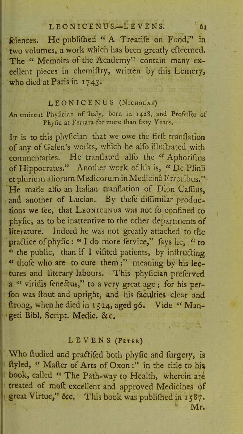 fciences. He publifhed  A Treatife on Food, in two volumes, a work which has been greatly efteemed. The  Memoirs of the Academy contain many ex- cellent pieces in chemiftry, written by this Lemery, who died at Paris in 1743. LEONICENUS (Nicholas) An eminent Phyfician of Italy, born in j 428, and Profeflbr of Phyfic at Ferrara for more than fixty Years. It is to this phyfician that we owe the firft tranflation of any of Galen's works, which he alfo illuftrated with commentaries. He tranflated alfo the  Aphorifms of Hippocrates. Another work of his is, De Pilnii etplurium aliorum Medicorum inMedicinaErroribus. He made alfo an Italian tranflation of Dion Cafllus, and another of Lucian. By thefe diflimilar produc- tions we fee, that Leonicenus was not fo confined to phyfic, as to be inattentive to the other departments of literature. Indeed he was not greatly attached to the practice of phyfic:  I do more fervice, fays he,  to * the public, than if I vifited patients, by inftructing  thofe who are to cure them j meaning by his lec- tures and literary labours. This phyfician preferved a  viridis fenectus, to a very great age ; for his per- Ion was ftout and upright, and his faculties clear and ftrong, when he died in 1524, aged 96. Vide  Man- ;geti Bibl. Script. Medic &c. LE VEN S (Pbter) Who ftudied and practifed both phyfic and furgery, is ftyled, tr Mafter of Arts of Oxonin the title to hi^ book, called « The Path-way to Health, wherein are treated of moft excellent and approved Medicines of great Virtue, &c. This book was publiflied in 1587. Mr.