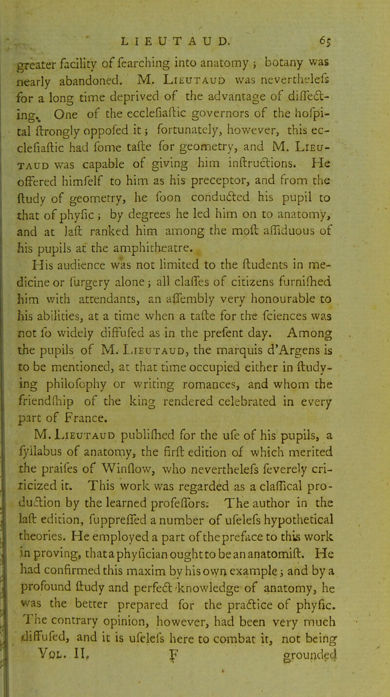 greater facility of fearching into anatomy ; botany was nearly abandoned. M. Lieutaud was neverthelefs for a long time deprived of the advantage of differ- ing.. One of the ecclefiaftic governors of the hofpi- tal ftrongly oppofed it; fortunately, however, this ec- clefiaftic had fome tafte for geometry, and M. Lieu- taud was capable of giving him inftru&ions. He offered himfelf to him as his preceptor, and from the ftudy of geometry, he foon conducted his pupil to that of phyfic; by degrees he led him on to anatomy, and at laft ranked him among the mod afliduous of his pupils at the amphitheatre. His audience was not limited to the ftudents in me- dicine or furgery alone all clafies of citizens furnifhed him with attendants, an affembly very honourable to his abilities, at a time when a tafte for the fciences was not lb widely diffbfed as in the prefent day. Among the pupils of M. Lieutaud, the marquis d'Argens is to be mentioned, at that time occupied either in ftudy- ing philofophy or writing romances, and whom the friendfhip of the king rendered celebrated in every part of France. M. Lieutaud publiflied for the ufe of his pupils, a fyilabus of anatomy, the firft edition of which merited the praifes of Window, who neverthelefs feverely cri- ticized it. This work was regarded as a claftical pro- duction by the learned profeffors; The author in the laft edition, fupprefied a number of ufelefs hypothetical theories. He employed a part of the preface to this work in proving, thataphyfician ought to bean anatomift. He had confirmed this maxim by his own example; and by a profound ftudy and perfect 'knowledge of anatomy, he was the better prepared for the practice of phyfic. The contrary opinion, however, had been very much diffufed, and it is ufelefs here to combat it, not being Vol. I If p grounded