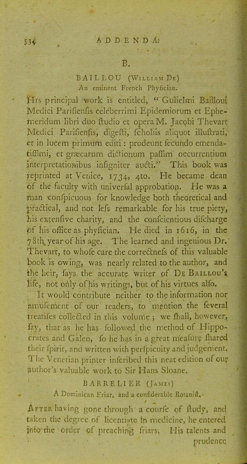 B. BAILLOU (William De) An eminent French Phyfician. His principal !work is entitled,  Gulielmi Bailloui Medici Parifienfis celeberrimi Epidemiorum et Ephe- meridum libri duo ftudio et opera M. Jacobi Thevart Medici Parifienfis^ digefti, fcholiis aliquot illuftrati, et in lucem primum editi: prodeunt fecundo emenda- tjffimij et grgecarum diclionum paffim occurrentium interpretation-ibus infigniter apfli. This book was reprinted at Venice, 1734, 4to. He became dean of the faculty with univerfal approbation. He was a man -confpicuous for knowledge both theoretical and practical, and not lefs remarkable for his true piety, his exfenfive charity, and the confcientious difcharge of his office as phyfician. He died in 1616, in the 7 8 th, year of his age. The learned and ingenious Dr.' 'T hevart, to whofe care the correctnefs of this valuable book is owing, was nearly related to the author, and the heir, fays the accurate writer of De Baillou's life, not only of his writings, but of his virtues alfo. It would contribute neither to the information nor amuferrient of our readers, to mention the feveral treatifes collected in this volume ; we (hall, however, fay, that as he has followed the method of Hippo- crates and Galen, fo he has in a great meafure fhared their fpirir. and written with perfpicuity artd judgement. The Venetian printer inferibed this neat edition of our author's valuable work to Sir Hans Sloane. BARRELIER (James) ' A Dominican Friar, and a confiderablc Botanift, .After having gone through a courfe of fiudy, and taken the degree of licentiate In medicine, he entered into'the • order of preaching friars. His talents and prudence