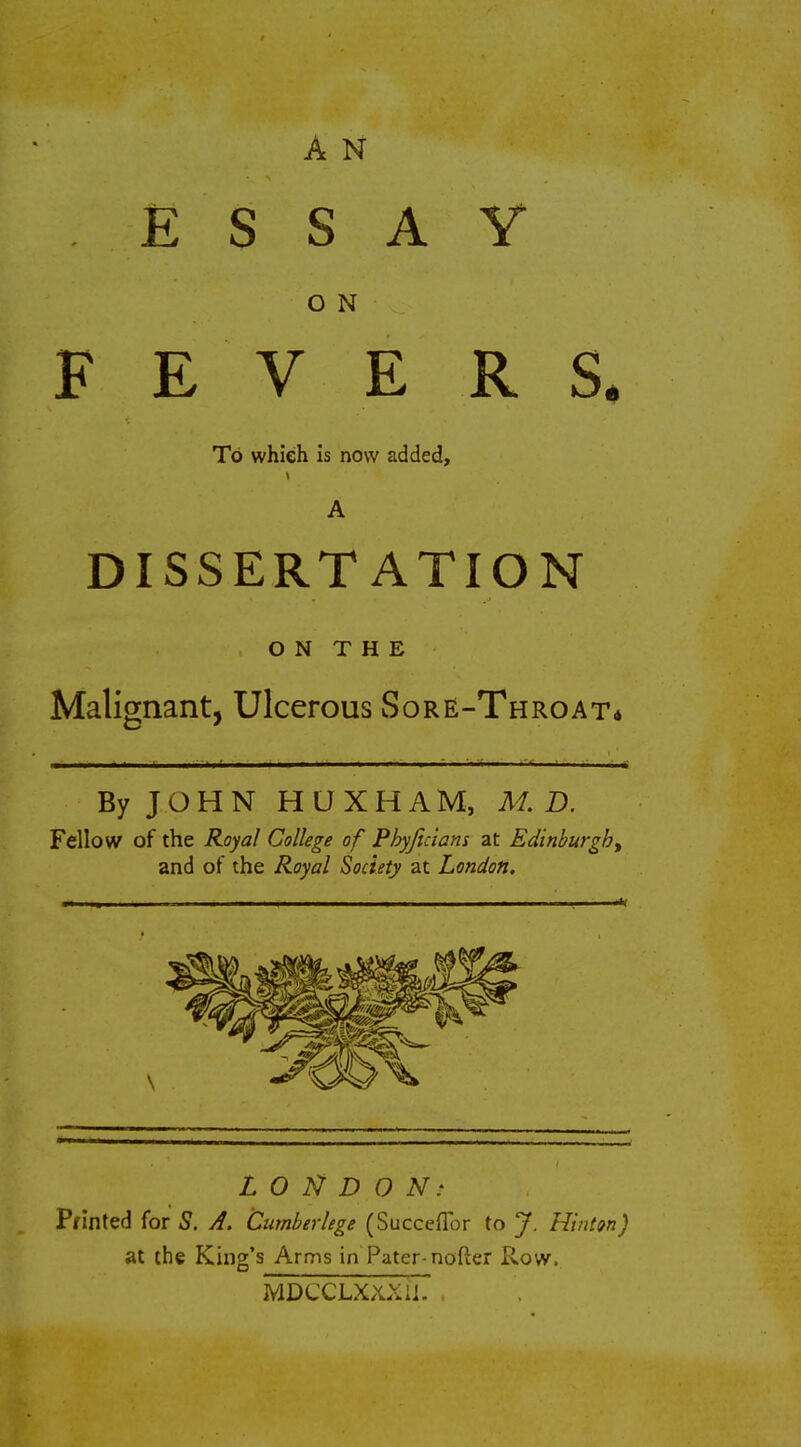 A N ESSAY O N FEVERS. To which is now added, A DISSERTATION ON THE Malignant, Ulcerous Sore-Throat* By JOHN HUXHAM, M. D. Fellow of the Royal College of Pbyjicians at Edinburgh, and of the Royal Society at London. LONDON: Printed for S. A. Cumberlege (Succefior to J. Hinton) at the King's Arms in Pater-nofter Row. MDCCLXXXli. .