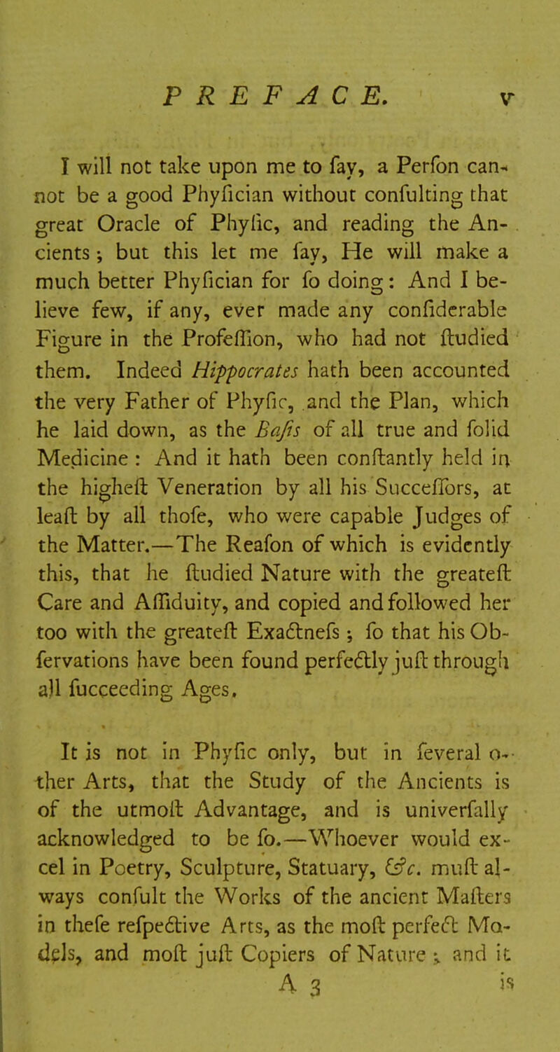 I will not take upon me to fay, a Perfon can-* not be a good Phyfician without confulting that great Oracle of Phyfic, and reading the An- cients ; but this let me fay, He will make a much better Phyfician for fo doing: And I be- lieve few, if any, ever made any confiderable Figure in the Profeftlon, who had not ftudied them. Indeed Hippocrates hath been accounted the very Father of Phyfic, and the Plan, which he laid down, as the Bafts of all true and folid Medicine : And it hath been constantly held in the higheft Veneration by all his Succeflbrs, at leaft by all thofe, who were capable Judges of the Matter.—The Reafon of which is evidently this, that he ftudied Nature with the greateft Care and AlTiduity, and copied and followed her too with the greateft Exactnefs; fo that his Ob- fervations have been found perfectly juft through all fucceeding Ages. It is not in Phyfic only, but in feveral o- ther Arts, that the Study of the Ancients is of the utmoft Advantage, and is univerfally acknowledged to be fo.—Whoever would ex- cel in Poetry, Sculpture, Statuary, &c. muft al- ways confult the Works of the ancient Matters in thefe refpective Arts, as the mod perfect Mo- dels, and moft juft Copiers of Nature ; and it h 3