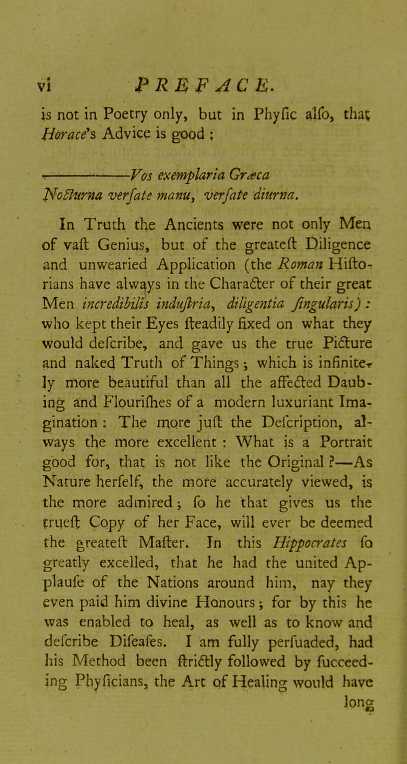 is not in Poetry only, but in Phyfic alfo, that Horace's Advice is good ; Vos exemplaria Gr<eca Nofturna verfate manu^ verfate ditirtia. In Truth the Ancients were not only Men of vaft Genius, but of the greateft Diligence and unwearied Application (the Roman Hifto- rians have always in the Character of their great Men incredibilis induflria^ diligentia Jingularis) : who kept their Eyes fteadily fixed on what they would defcribe, and gave us the true Picture and naked Truth of Things; which is infinite-!' ly more beautiful than all the affected Daub- ing and Flourifhes of a modern luxuriant Ima- gination : The more juft the Deicription, al- ways the more excellent : What is a Portrait good for, that is not like the Original ?—As Nature herfelf, the more accurately viewed, is the more admired; fo he that gives us the tniefl Copy of her Face, will ever be deemed the greateft Matter. In this Hippocrates fo greatly excelled, that he had the united Ap- plaufe of the Nations around him, nay they even paid him divine Honours; for by this he was enabled to heal, as well as to know and defcribe Difeafes. I am fully perfuaded, had his Method been ftrictly followed by fucceed- ing Phyficians, the Art qf Healing would have long