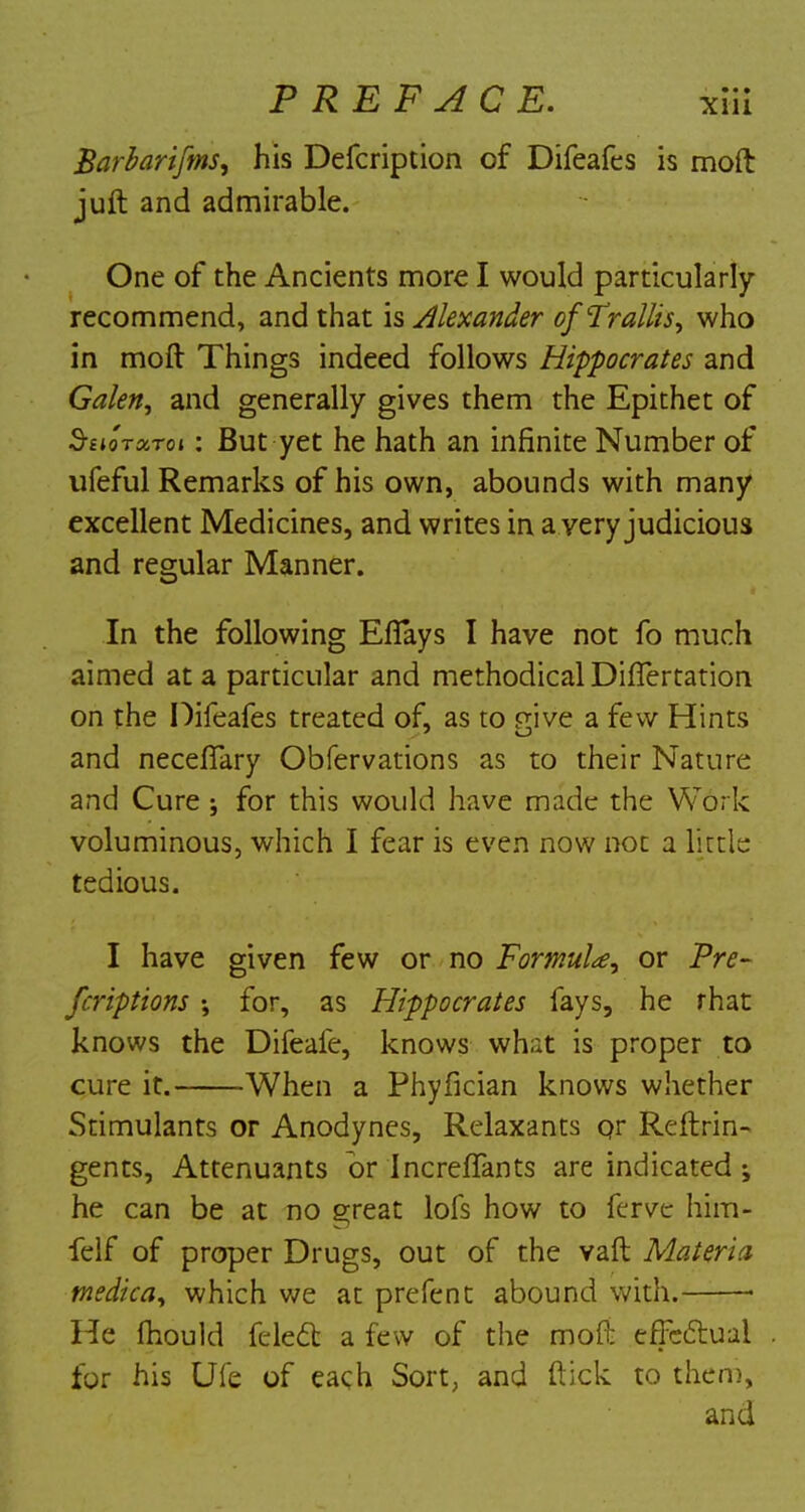 Barbarifms, his Defcription of Difeafes is molt juft and admirable. One of the Ancients more I would particularly recommend, and that is Alexander ofTrallis, who in moft Things indeed follows Hippocrates and Galen, and generally gives them the Epithet of Shotoctoi : But yet he hath an infinite Number of ufeful Remarks of his own, abounds with many excellent Medicines, and writes in a very judicious and regular Manner. In the following EfTays I have not fo much aimed at a particular and methodical DifTertation on the Difeafes treated of, as to mve a few Hints and neceflary Obfervations as to their Nature and Cure; for this would have made the Work voluminous, which I fear is even now not a little tedious. I have given few or no Formula, or Pre- fcriptions ; for, as Hippocrates fays, he rhat knows the Difeale, knows what is proper to cure it. When a Phyfician knows whether Stimulants or Anodynes, Relaxants or Reftrin- gents, Attenuants or Increflfants are indicated j he can be at no great lofs how to ferve him- felf of proper Drugs, out of the vaft Materia medica, which we at prefcnt abound with. • He mould felect a few of the moft effectual for his Ufe of each Sort, and ftick to them, and