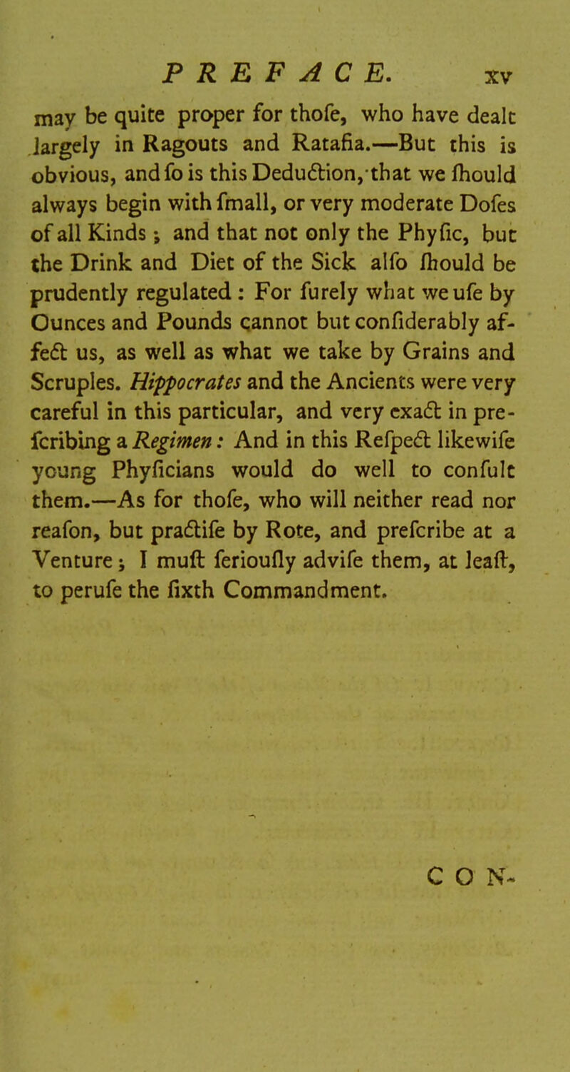 may be quite proper for thofe, who have dealt largely in Ragouts and Ratafia.—But this is obvious, andfois thisDeduction,that we fhould always begin with fmall, or very moderate Dofes of all Kinds and that not only the Phyfic, but the Drink and Diet of the Sick alfo fhould be prudently regulated : For furely what weufe by Ounces and Pounds qannot but confiderably af- fect us, as well as what we take by Grains and Scruples. Hippocrates and the Ancients were very careful in this particular, and very exact in pre- fcribing a Regimen: And in this Refpect likewife young Phyficians would do well to confult them.—As for thofe, who will neither read nor reafon, but practife by Rote, and prefcribe at a Venture; I muft ferioufly advife them, at leaft, to perufe the fixth Commandment. C O N-