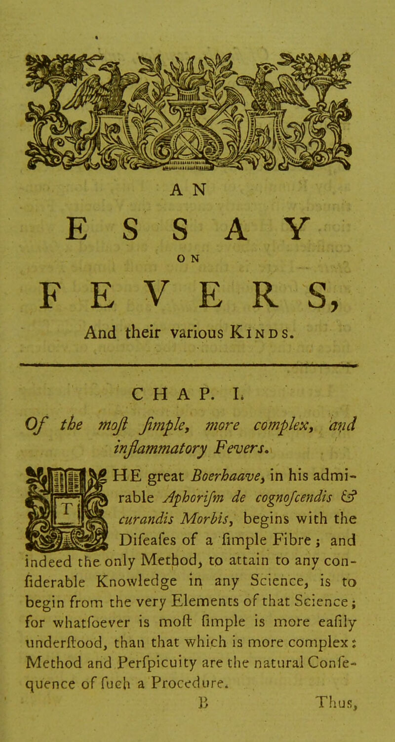 E S S A Y O N FEVERS, And their various Kinds. CHAP. I. Of the mojl Jijiiple, more complex, atid inflammatory Fevers, \£ HE great Boerhaave, in his admi- rable dphorifm de cognqfcendis & curandis Morbis, begins with the Difeafes of a fimple Fibre; and indeed the only Method, to attain to any con- siderable Knowledge in any Science, is to begin from the very Elements of that Science; for whatfoever is mod fimple is more eafily underftood, than that which is more complex j Method and Perfpicuity are the natural Confe- quence offuch a Procedure. B Thus,