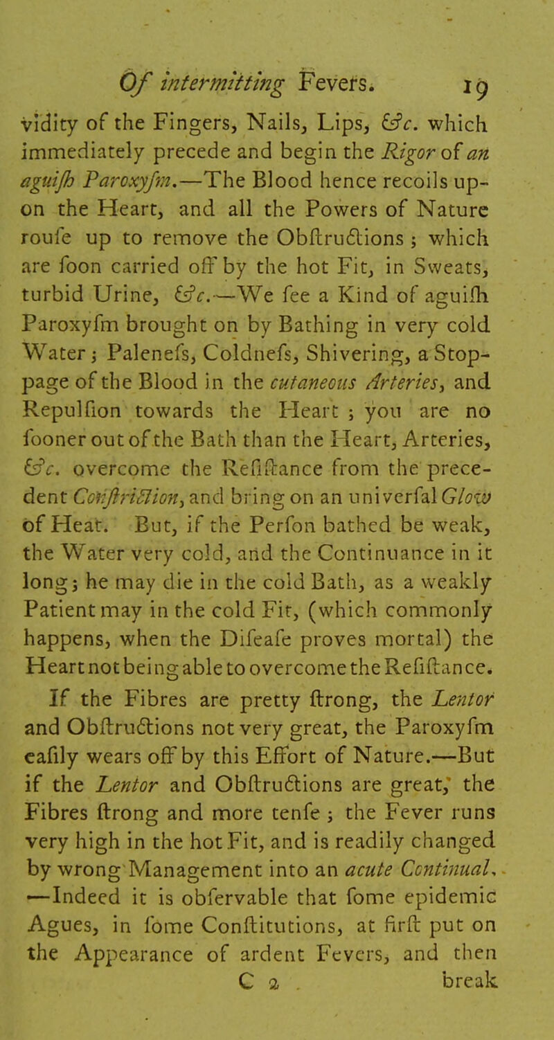 vidity of the Fingers, Nails, Lips, &c. which immediately precede and begin the Rigor of an aguijh Paroxyfvi.—The Blood hence recoils up- on the Heart, and all the Powers of Nature rouie up to remove the Obftructions ; which are foon carried off by the hot Fit, in Sweats, turbid Urine, £sjV.—We fee a Kind of aguilh Paroxyfm brought on by Bathing in very cold Water; Palenefs, Coldnefs, Shivering, a Stop- page of the Blood i n the cutaneous Arteries, and Repulfion towards the Heart ; you are no fooner out of the Bath than the Heart, Arteries, 6fV. overcome the Refinance from the prece- dent Coiiftriftioni and bring on an univerfal Glow of Heat. But, if the Perfon bathed be weak, the Water very cold, and the Continuance in it long; he may die in the cold Bath, as a weakly Patient may in the cold Fit, (which commonly happens, when the Difeafe proves mortal) the Heart not being able to overcome the Refiftan ce. If the Fibres are pretty ftrong, the Lentof and Obftructions not very great, the Paroxyfm eafily wears off by this Effort of Nature.—But if the Lentor and Obftructions are great; the Fibres ftrong and more tenfe; the Fever runs very high in the hot Fit, and is readily changed by wrong Management into an acute Continual, —Indeed it is obfervable that fome epidemic Agues, in fome Conftitutions, at firft put on the Appearance of ardent Fevers, and then C 2 break