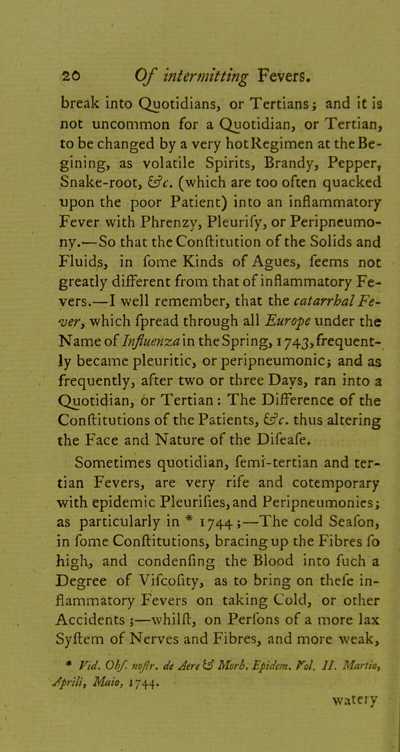 break into Quotidians, or Tertians j and it is not uncommon for a Quotidian, or Tertian, to be changed by a very hotRegimen at theBe- gining, as volatile Spirits, Brandy, Pepper, Snake-root, (which are too often quacked upon the poor Patient) into an inflammatory Fever with Phrenzy, Pleurify, or Peripneumo- ny.—So that the Conftitution of the Solids and Fluids, in fome Kinds of Agues, feems not greatly different from that of inflammatory Fe- vers.—I well remember, that the catarrhal Fe- <uery which fpread through all Europe under the Name of Influenza in the Spring, 1743, frequent- ly became pleuritic, or peripneumonia and as frequently, after two or three Days, ran into a Quoticjian, or Tertian : The Difference of the Conftitutions of the Patients, thus altering the Face and Nature of the Difeafe. Sometimes quotidian, femi-tertian and ter- tian Fevers, are very rife and cotemporary with epidemic Pleurifies,and Peripneumonics; as particularly in * 1744;—The cold Seafon, in fome Conftitutions, bracing up the Fibres fo high, and condenfing the Blood into fuch a Degree of Vifcofity, as to bring on thefe in- flammatory Fevers on taking Cold, or other Accidents ;—whilft, on Perfons of a more lax Syftem of Nerves and Fibres, and more weak, * Fid. Obf. voflr, de Aere $3 Morb. Epidem. Vol. II. Marlio, Jprffi, Maio, J744. watery