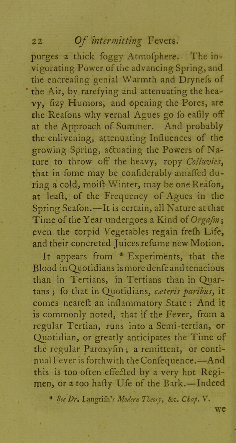 purges a thick foggy Atmofphere. The in- vigorating Power of the advancing Spring, and the encreafing genial Warmth and Drynefs of ' the Air, by rarefying and attenuating the hea- vy, fizy Humors, and opening the Pores, are the Reafons why vernal Agues go fo eafily off at the Approach of Summer. And probably the enlivening, attenuating Influences of the growing Spring, actuating the Powers of Na- ture to throw off the heavy, ropy Colluvies, that in fome may be considerably amafled du- ring a cold, moift Winter, may be one Reafon, at leaft, of the Frequency of Agues in the Spring Seafon.—It is certain, all Nature at that Time of the Year undergoes a Kind of Orgafm\ even the torpid Vegetables regain frefh Life, and their concreted Juices refume new Motion. It appears from * Experiments, that the Blood in Quotidians is more denfe and tenacious than in Tertians, in Tertians than in Quar- tans j fo that in Quotidians, ceteris paribus, it comes neareft an inflammatory State : And it is commonly noted, that if the Fever, from a regular Tertian, runs into a Semi-tertian, or Quotidian, or greatly anticipates the Time of the regular Paroxyfm ; a remittent, or conti- nual Fever is forthwith theConfequence.—And this is too often effected by a very hot Regi- men, or a too hafty Ufe of the Bark.—Indeed * See Dr. LangrifliV Modern Theory, &c. Chap. V. we