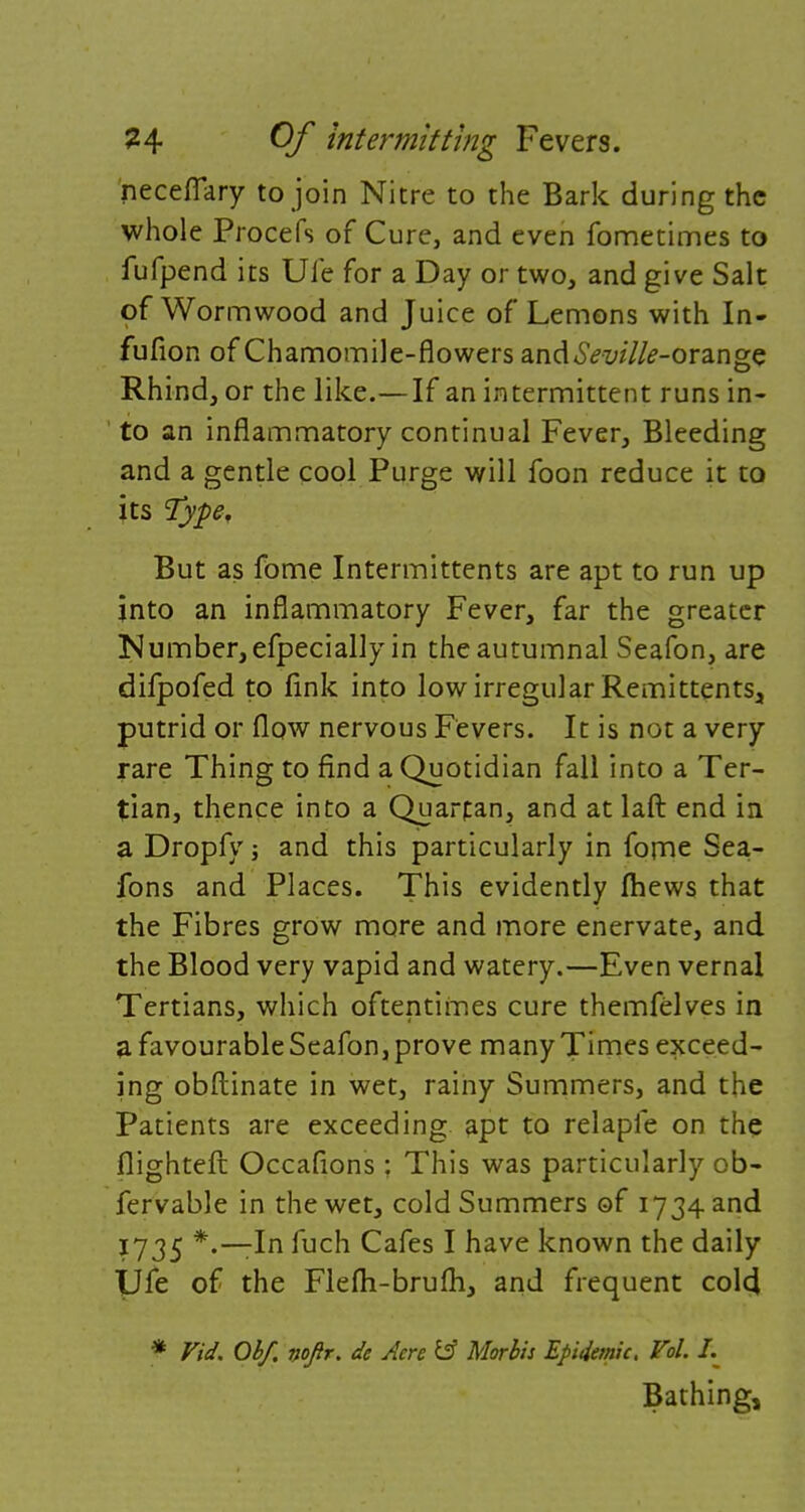 neceflary to join Nitre to the Bark during the whole Procefs of Cure, and even fometimes to fufpend its Ule for a Day or two, and give Salt of Wormwood and Juice of Lemons with In- fufion of Chamomile-flowers and6Vz/z7/£-orange Rhind, or the like.—If an intermittent runs in- to an inflammatory continual Fever, Bleeding and a gentle cool Purge will foon reduce it to its Type. But as fome Intermittents are apt to run up into an inflammatory Fever, far the greater Number, efpecially in the autumnal Seafon, are difpofed to fink into low irregular Remittents, putrid or flow nervous Fevers. It is not a very rare Thing to find a Quotidian fall into a Ter- tian, thence into a Quarpan, and at laft end in a Dropfy ■, and this particularly in fome Sea- fons and Places. This evidently fhews that the Fibres grow more and more enervate, and the Blood very vapid and watery.—Even vernal Tertians, which oftentimes cure themfelves in a favourable Seafon, prove many Times exceed- ing obftinate in wet, rainy Summers, and the Patients are exceeding apt to relapfe on the flighteft Occafions: This was particularly ob- fervable in the wet, cold Summers of 1734 and ?735 *'~~^n fucn Cafes I have known the daily IJfe of the Flefti-brufh, and frequent colcj * Fid. Ob/, nop. de Acre tff Morbis Epidemic. Vol. I. Bathing,