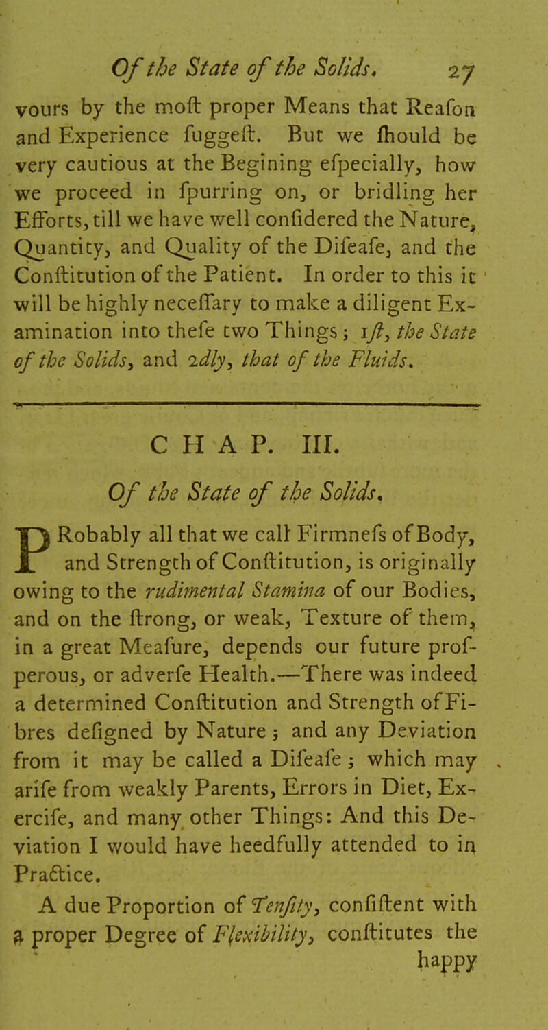 vours by the moft proper Means that Reafou and Experience fuggeit. But we ftiould be very cautious at the Begining efpecially, how we proceed in fpurring on, or bridling her Efforts, till we have well confidered the Nature, Quantity, and Quality of the Difeafe, and the Conftitution of the Patient. In order to this it will be highly necefTary to make a diligent Ex- amination into thefe two Things; 17?, the State of the Solids, and idly, that of the Fluids. CHAP. III. Of the State of the Solids, PRobably all that we call: Firmnefs of Body, and Strength of Constitution, is originally owing to the rudimental Stamina of our Bodies, and on the ftrong, or weak, Texture of them, in a great Meafure, depends our future prof- perous, or adverfe Health.—There was indeed a determined Conftitution and Strength of Fi- bres defigned by Nature ; and any Deviation from it may be called a Difeafe; which may arife from weakly Parents, Errors in Diet, Ex- ercife, and many other Things: And this De- viation I would have heedfully attended to in Practice. A due Proportion of Fenfity, confident with a proper Degree of Flexibility, conftitutes the happy