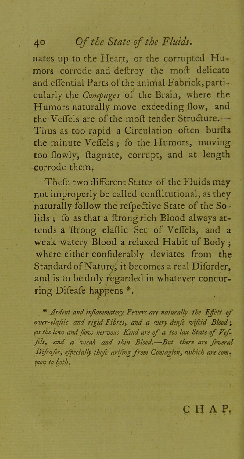 nates up to the Heart, or the corrupted Hu- mors corrode and deftroy the moft delicate and eflfential Parts of the animal Fabrick,partir cularly the Compages of the Brain, where the Humors naturally move exceeding flow, and the Veflels are of the moft tender Structure.— Thus as too rapid a Circulation often burfts the minute Veflels ; fo the Humors, moving too flowly, ftagnate, corrupt, and at length corrode them, Thefe two different States of the Fluids may not improperly be called conftitutional, as they naturally follow the refpedlive State of the So- lids ; fo as that a ftrongrich Blood always at- tends a ftrong elaftic Set of Veflels, and a weak watery Blood a relaxed Habit of Body ; where either confiderably deviates from the Standardof Nature, it becomes a real Diforder, and is to be duly regarded in whatever concur- ring Difeafe havens *, * Ardent and inflammatory Fevers are naturally the EffeS of cver-elajlic and rigid Fibres, and a very denfc vifcid Blood; as the low a?id flow nervous Kind are of a too lax State of Vef- fels, and a weak and thin Blood.—But there are feveral Difeafes, efpecially thofe arijing from Contagion, which are com- mon to both. CHAP