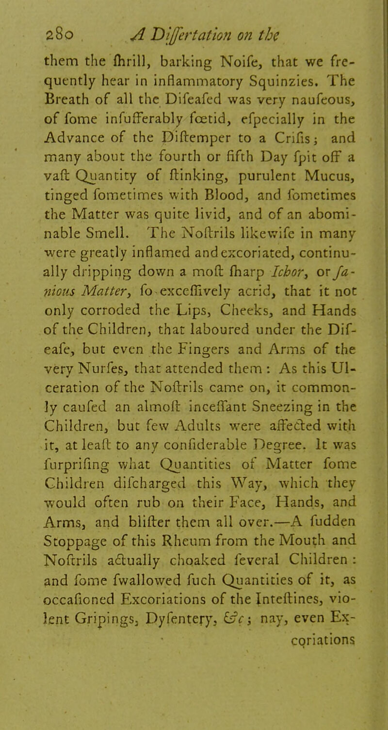 them the flirill, barking Noife, that we fre- quently hear in inflammatory Squinzies. The Breath of all the Difeafed was very naufeous, of fome infufferably foetid, efpecially in the Advance of the Diftemper to a Crifis; and many about the fourth or fifth Day fpit off a vaft Quantity of {linking, purulent Mucus, tinged fometimes with Blood, and fometimes the Matter was quite livid, and of an abomi- nable Smell. The Noftrils likewife in many were greatly inflamed and excoriated, continu- ally dripping down a mod: fharp Ichor, or fa- mous Mattery fo-excefiively acrid, that it not only corroded the Lips, Cheeks, and Hands of the Children, that laboured under the Dif- eafe, but even the Fingers and Arms of the very Nurfes, that attended them : As this Ul- ceration of the Noftrils came on, it common- ly caufed an almoft inceflant Sneezing in the Children, but few Adults were affected with it, atleaft to any considerable Degree. It was furprifing what Quantities of Matter fome Children difcharged this Way, which they would often rub on their Face, Hands, and Arms, and blifter them all over.—A fudden Stoppage of this Rheum from the Mouth and Noftrils actually choaked feveral Children : and fome fwallowed fuch Quantities of it, as occafioned Excoriations of the Inteftines, vio- lent GripingSj Dyfentery, &c-3 nay, even Ex- coriations