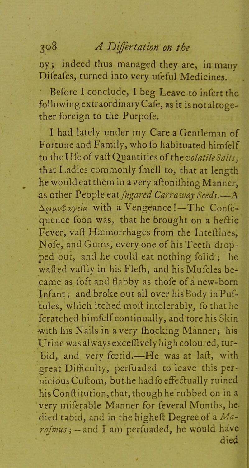 ny; indeed thus managed they are, in many Difeafes, turned into very ufeful Medicines. Before I conclude, I beg Leave to infert the followingextraordinaryCafe, as it isnotaltoge- ther foreign to the Purpofe. I had lately under my Care a Gentleman of Fortune and Family, who fo habituated himfelf to theUfeof vaft Quantities of thcvolatileSalts, that Ladies commonly fmell to, that at length he wouldeatthem in a very aftonifhing Manner, as other People eatJugared Carraiuay Seeds.—A Agty.-otpxysiz with a Vengeance!—The Confe- quence foon was, that he brought on a hecYic Fever, van: Haemorrhages from the Inteftines, Nofe, and Gums, every one of his Teeth drop- ped out, and he could eat nothing folid ; he wafted vaftly in his Flem, and his Mufcles be- came as foft and flabby as thofe of a new-born Infant; and broke out all over his Body in Puf- tules, which itched moft intolerably, fo that he fcratched himfelf continually, and tore his Skin -with his Nails in a very (hocking Manner; his Urine was always excelftvely high coloured, tur- bid, and very fcetid.—He was at laft, with great Difficulty, perfuaded to leave this per- nicious Cuftom, but he had fo effectually ruined hisConftitution,that,thoughhe rubbed on in a very miferable Manner for feveral Months, he- died'tabid, and in the higheft Degree of a Ma~ rqfmus — and I am perfuaded, he would have died