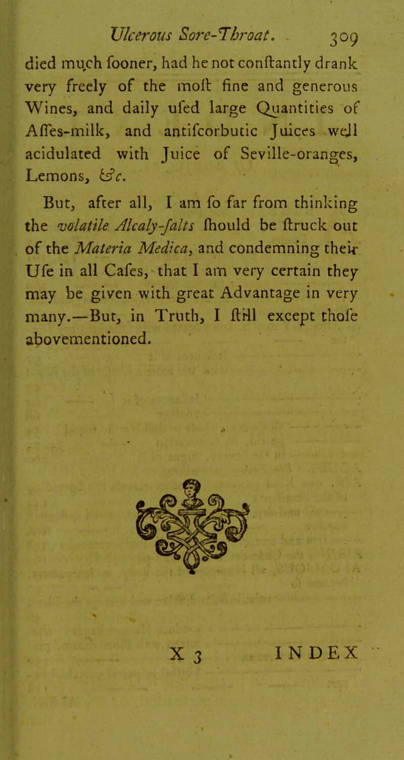 died much fooner, had he not conftantly drank very freely of the molt fine and generous Wines, and daily ufed large Quantities of ArTes-milk, and antifcorbutic Juices wejl acidulated with Juice of Seville-oranges, Lemons, tic. But, after all, I am fo far from thinking the volatile Alcaly-Jalts fhould be ftruck out of the Materia Medica, and condemning their Ufe in all Cafes, that I am very certain they may be given with great Advantage in very many.—But, in Truth, I ftrll except thofe abovementioned. X 3 I N DEX