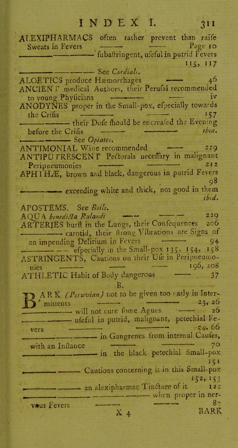 ALEXIPHARMACS often rather prevent than raife Sweats in Fevers Page 10 , fubaltringent, ufeful in putrid Fevers 115, '17 » 1 See Cordiah. ALOETTCS produce Haemorrhages • 46 ANCIEN P medical Authors, their Perufal recommended to voung Phyiici.ins —— iv ANODYNES proper in the Small-pox, efpecially towards thj Crifis 57 , their Dofe mould be encreafed thz Evening before the Crifis tbia. See Opiates. ANTIMONIAL Wine recommended ■ 229 ANTIPUTRESCENT Peftorals neceflary in malignant Peripneumonies — ■ 2,2 APHIH-£, brown and black, dangerous in putrid Fevers 98 ~_— exceeding white and thick, not good in them ibid. APOSTEMS. See Boils. AQU A bentdi3a Rulandi 229 ARTERIES burn- in the Lungs, their Confluences 206 . carotid, their ftrong Vibrations are Signs of an impending Delirium in Fevers 94. efpecially in the Small-pox 135, 154, 158 ASTRINGENTS, Cautions on their Vie in Peripneumo- nies — I96> 208 ATHLETIC Habit of Body dangerous 37 B. BA R K (Peruvian) not to be given too < arly in Inter- * mittents 23» 2^ will not cure fnme Agues ■ • 26 , . ufeful in putrid, malignant, petechial Fe- vers — ' * ^6 m j. in Gangrenes from internal Caufes, with an Inftance ; 7° _ . in the black petechial Small-pox , Cautions concerning it in this Small-pox »52» '53 an alexipharmac Tinfture of it 122 when proper in ncr- vsus Fevers ———. 87 X 4 BARK