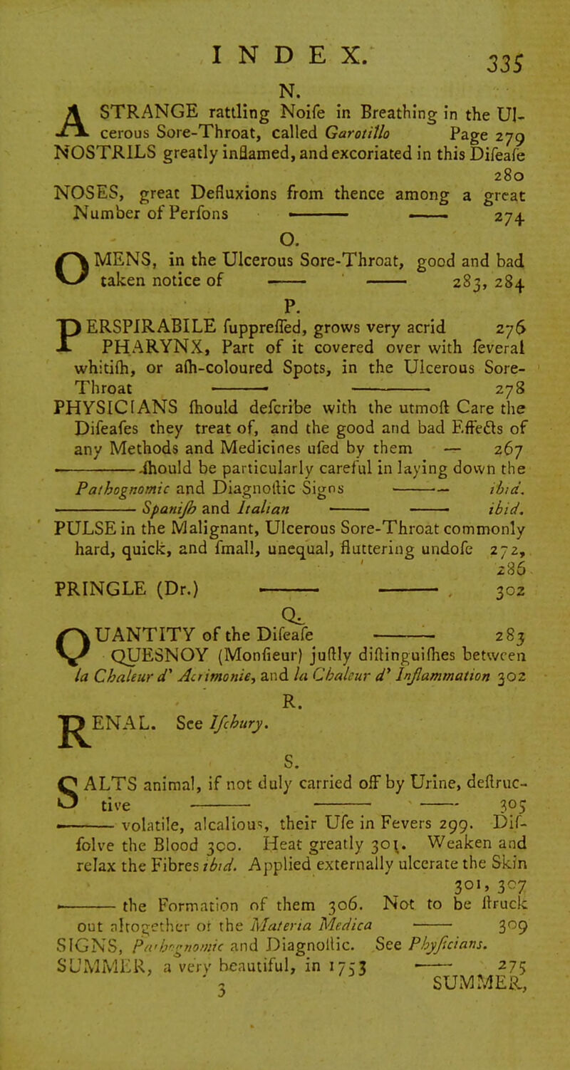 N. ASTRANGE rattling Noife in Breathing in the Ul- cerous Sore-Throat, called Garotitlo Page 279 NOSTRILS greatly inflamed, and excoriated in this Difeafe 280 NOSES, great Defluxions from thence among a great Number of Perfons ■ • . ■ 274. O. OMENS, in the Ulcerous Sore-Throat, good and bad taken notice of 283, 284 P. PERSPIRABILE fuppreffed, grows very acrid 276 PHARYNX, Part of it covered over with feveral whitifh, or afh-coloured Spots, in the Ulcerous Sore- Throat 278 PHYSICIANS fhould defcribe with the utmoft Care the Difeafes they treat of, and the good and bad Effedts of any Methods and Medicines ufed by them — 267 . ihould be particularly careful in laying down the Pathognomic and Diagnottic Signs ibid. Spanijb and Italian • —— ibid. PULSE in the Malignant, Ulcerous Sore-Throat commonly hard, quick, and fmall, unequal, fluttering undofe 272, 286 PRINGLE (Dr.) 302 QUANTITY of the Difeafe - 283 QUESNOY (Monfieur) juftly diftinguifhes between la Chaleur dy Aciimonie, and la Cbaleur d' Inflammation 302 R. JJENAL. Scelfcbury. s. SALTS animal, if not duly carried off by Urine, deftruc- tlve 305 volatile, alcalious, their Ufe in Fevers 299. Dif- folve the Blood 300. Heat greatly 30\. Weaken and relax the Fibres ibid. Applied externally ulcerate the Skin 301, 307 the Formation of them 306. Not to be ftruck out altogether or the Materia Medica 309 SIGNS, Pathognomic and Diagnollic. See Pbyjtcians. SUMMER, a very beautiful, in 1753 ■ 275