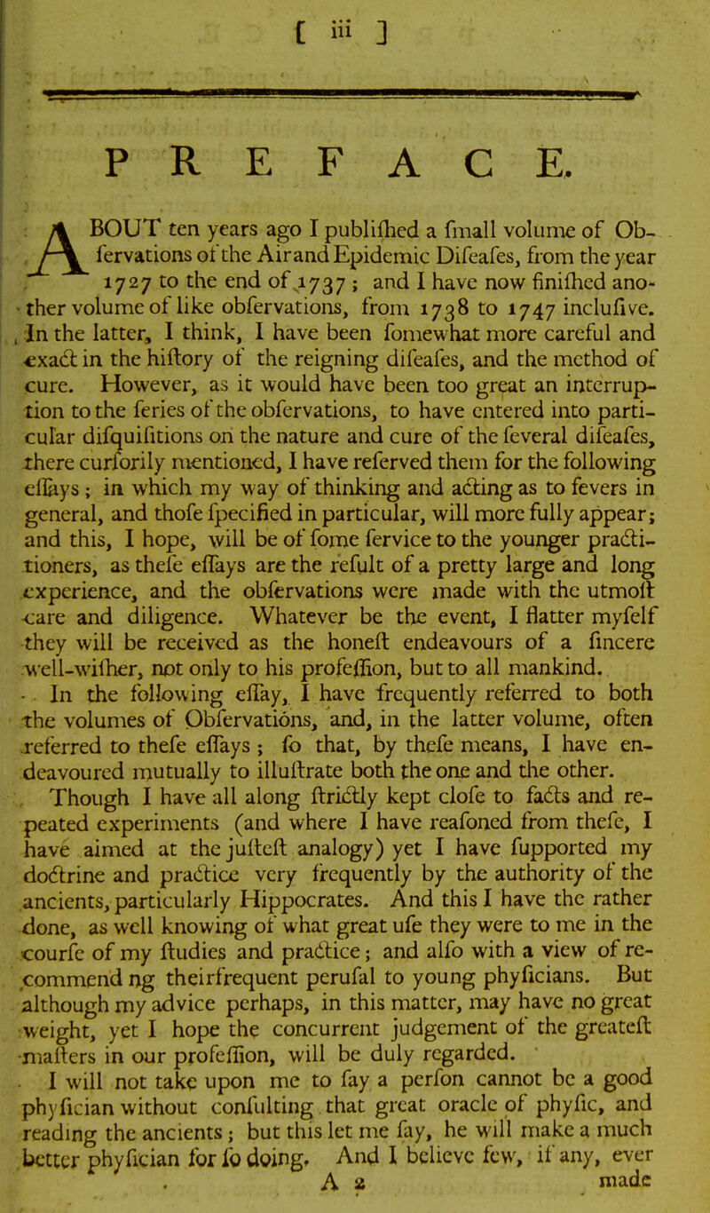 P R E F A C E. ABOUT ten years ago I publiflied a fmall volume of Ob-, lervations of the Airand Epidemic Difeafes, from the year 1727 to the end of 1737 ; and I have now finifhcd ano- ther volume of like obfervations, from 1738 to 1747 inclufive. , In the latter, I think, I have been fomewhat more careful and cxacl in the hiftory of the reigning difeafes, and the method of cure. However, as it would have been too great an interrup- tion to the feries of the obfervations, to have entered into parti- cular difquifitions on the nature and cure of the feveral difeafes, xhere curforily mentioned, I have referved them for the following eflays; in which my way of thinking and adiing as to fevers in general, and thofe fpecified in particular, will more fully appear; and this, I hope, will be of fome fervice to the younger practi- tioners, as thefe eflays are the refult of a pretty large and long experience, and the obfervations were made with the utmolt <:are and diligence. Whatever be the event, I flatter myfelf they will be received as the honeft endeavours of a fincere well-willier, not only to his profeflion, but to all mankind. In the following clTay, I have frequently referred to both the volumes of Obfervations, and, in the latter volume, often referred to thefe eflays ; fo that, by thefe means, I have en- deavoured mutually to illuitrate both the one and tlie other. Though I have all along fl:rictly kept clofe to fads and re- peated experiments (and where I have reafoned from thefe, I have aimed at the jullcfl: analogy) yet I have fupported my dodrine and pradice very frequently by the authority of the ancients, particularly Hippocrates. And this I have the rather done, as well knowing of what great ufe they were to me in the courfe of my ftudies and pradice; and alfo with a view of re- commend ng theirfrequent perufal to young phyficians. But - .although my advice perhaps, in this matter, may have no great ^weight, yet I hope the concurrent judgement of the grcatefl: •maflers in our profeflion, will be duly regarded. 1 will not take upon me to fay a perfon cannot be a good phyfician without confulting that great oracle of phyfic, and reading the ancients; but this let me fay, he will make a much better phyfician for fo doing. And I believe few, if any, ever A 2 made