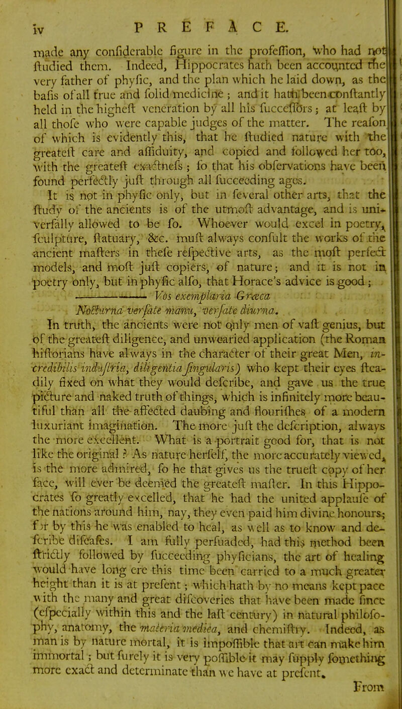 made any confidcrablc fi^iirc in the profefllon, uho had r^o ftiidied them. Indeed, Hippocrates hath been accounted the very father of phyfic, and the plan which he laid down, as the bafis of all true and folid medicine ; and it hatiiibeenconftantly held in thehigheft veneration by all his fuccetlbrs; at leaft by all thofe who were capable judges of the matter. The reafon of which is evidently this, that he Itudied nature with the greatert care and afliduity, and copied and follo^ied her too with the grcatelV ex-adtnefs ; fo that his obfervations have been found perfedly juft through all fucceoding ages. It is not in phyfic only, but in fevcral other arts, that the ftudy of the ancients is of the utmoft advantage, and is uni* verfally allowed to be fo. Whoever would excel in poetry^ fcuipture, flatuary, &c. muft always confult the works of the ancient mafters in thefe refpecTiive arts, as the rnoft perfect models, and moft juft copiers, of nature; and it is not ia poetry only, but in phyfic alfo, that Horace's advice is good; Vds exemplaria Gr-ceca NoSxirnd veyfMe manu, ver/ate diurna. In truth, the ancients were not qnly men of vaft genius, but of the greateft diligence, and unwearied application (the Roman hiflorians have always in the charadfer of their great Men, in- trtdibilis' iniu.jllriay diligentiaJingularh) who kept their eyes ftca- dily fixed on what they would defcribe, and gave us the true pifture and naked truth of things, which is infinitely more beau- tiful than all the-affeciled daubing and fiourifhes of a modem luxuriant imagiiiation. The more jull the dcfcription, always the more excellent. What is a portrait good for, that is not like the original ? As natu^pe herfclf, the more accurately viewcdj^ is the more admired, fo he that gives us the truert copy of her face, will ever be deemed the greateft mafler. In this Hippo- crates fo greatly excelled, that he had the united applaule df the nations around him, nay, they even paid him divine honour&j f jr by this he was enabled to heal, as m cU as to know and de- fcribe difeafes. I am folly perfuaded, had thi^ niethod beepi ftridly followed by fucceeding phyficians, the art of healing would have long ere this time been carried to a much greater height than it is at prefent; M'hich hath by no means kept pace .with the many and great drfcoveries that have been made fince (efpccialiy within this and the laft century) in natural philofo- phy, anatomy, the mattria medka^ and chcmifti v. Indeed, as man is by nature mortal, it is impofiible that art can make him hnmortal ; but furely it is very poffible k may fupply fomethijig more exact and determinate than wc have at prefent. From