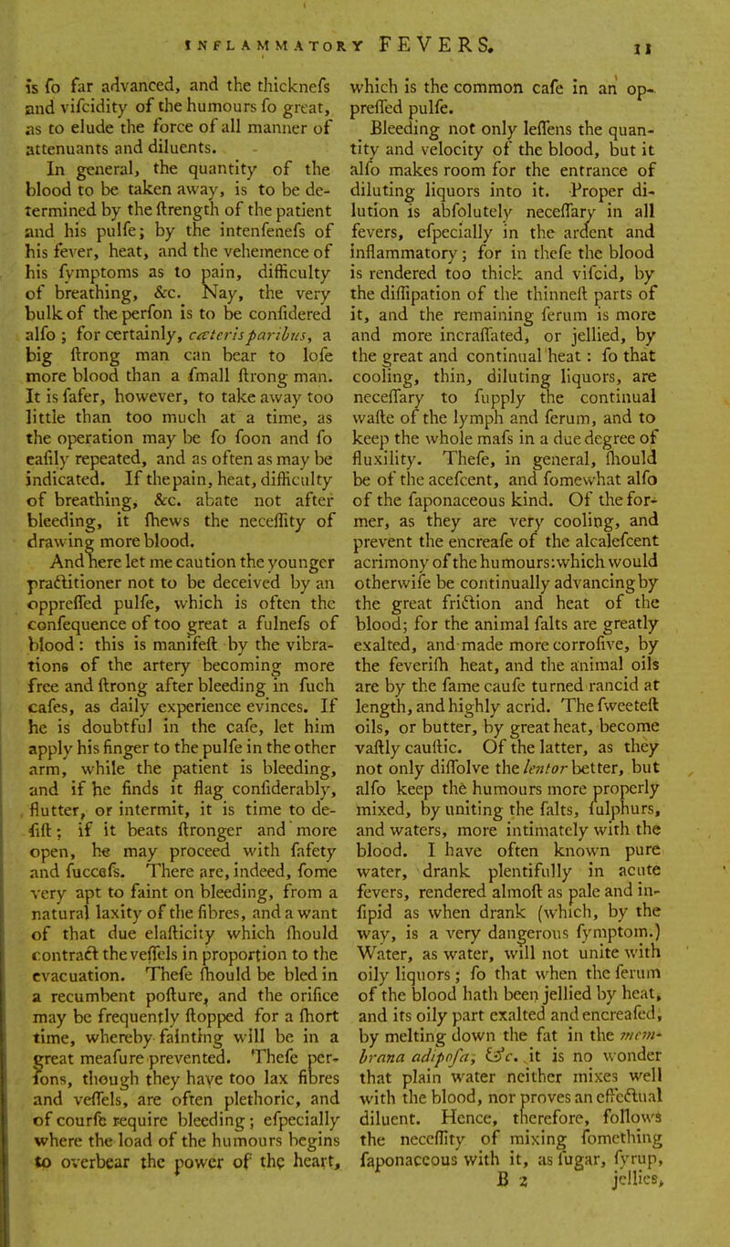 IS fo far advanced, and the thicknefs and vifcidity of the humours fo great, as to elude the force of all manner of attenuants and diluents. In general, the quantity of the blood to be taken away, is to be de- termined by the ftrength of the patient and his pulfe; by the intenfenefs of his fever, heat, and the vehemence of his fymptoms as to pain, difficulty of breathing, &c. Nay, the very- bulk of the perfon is to be confidered alfo ; for certainly, co'ierisparibus, a big ftrong man can bear to lofe more blood than a fmall ftrong man. It is fafer, however, to take away too little than too much at a time, as the operation may be fo foon and fo eafily repeated, and as often as may be indicated. If thepain, heat, difficulty of breathing, &c. abate not after bleeding, it fhews the neceffity of drawing more blood. And nere let me caution the younger praftitioner not to be deceived by an opprefled pulfe, which is often the confequence of too great a fulnefs of blood : this is manifeft by the vibra- tions of the artery becoming more free and ftrong after bleeding in fuch cafes, as daily experience evinces. If he is doubtful in the cafe, let him apply his finger to the pulfe in the other arm, while the patient is bleeding, and if he finds it flag confiderably, flutter, or intermit, it is time to de- fift; if it beats ftronger and more open, he may proceed with fafety and fuccefs. There are, indeed, fome % ery apt to faint on bleeding, from a natural laxity of the fibres, and a want of that due elafticity which Ihould contract the veflels in proportion to the evacuation. Thefe fhould be bled in a recumbent pofture, and the orifice may be frequently ftopped for a ftiort time, whereby fainthig will be in a great meafure prevented. Thefe per- fons, though they have too lax fibres and veflels, are often plethoric, and of courfl; require bleeding; efpecially where the load of the humours begins to overbear the power of thp heart. which Is the common cafe in an op- preflTed pulfe. Bleeding not only leflTens the quan- tity and velocity of the blood, but it alfo makes room for the entrance of diluting liquors into it. Proper di- lution is abfolutely neceflary in all fevers, efpecially in the arclent and inflammatory; for in thefe the blood is rendered too thick and vifcid, by the diffipation of the thinneft parts of it, and the remaining ferum is more and more incraflTated, or jellied, by the great and continual heat: fo that cooling, thin, diluting liquors, are neceflTary to fupply the continual wafte of the lymph and ferum, and to keep the whole mafs in a due degree of fluxility. Thefe, in general, fliould be of the acefcent, and fomewhat alfo of the faponaceous kind. Of the for- mer, as they are very cooling, and prevent the encreafe of the alcalefcent acrimony of the humours: which would otherwife be continually advancingby the great friftion and heat of the blood; for the animal falts are greatly exalted, and made more corrofive, by the feverifh heat, and the animal oils are by the famecaufe turned rancid at length, and highly acrid. The fweeteft oils, or butter, by great heat, become vaftly cauftic. Of the latter, as they not only diflblve the/fw/or better, but alfo keep th6 humours more properly mixed, by uniting the falts, lulphurs, and waters, more intimately with the blood. I have often known pure water, drank plentifully in acute fevers, rendered almoft as pale and in- fipid as when drank (which, by the way, is a very dangerous fymptom.) Water, as water, will not unite with oily liquors; fo that when the ferum of the blood hath been jellied by heat, and its oily part exalted andencreafed, by melting down the fat in the 7ncvi' hrana adipofa, (jfc. , it is no wonder that plain water neither mixes well with the blood, nor proves an cflcftual diluent. Hence, therefore, follows the neceflity of mixing fomething faponaceous with it, asfugar, fyrup, B 2 jellies.