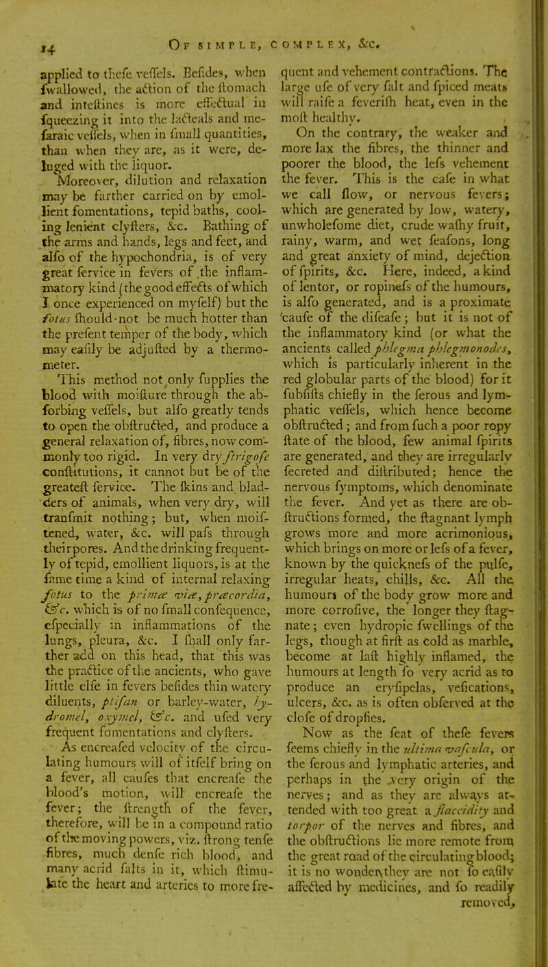 ,^ O F S 1 M r L E, C applied to tlicfe veflels. Befides, when fwallowed, the aftion of the llomach and intcftincs is more eficftual in fqueczing it into the lacfteals and me- faraic vcHcls, when in fmaJJ quantities, than when tliey are, as it were, de- luged with the liquor. Moreover, dilution and relaxation may be farther carried on by emol- lient fomentations, tepid baths, cool- ing lenient clyfters, tkc. Bathing of the arms and hands, legs and feet, and alfo of the hypochondria, is of very great lervice in fevers of ,the inflam- matory kind (the good cfFefts of which I once experienced on myfelf) but the fot/ts Ihould-not be much hotter than the prefent temper of the body, which may eafily be adjufted by a thermo- Bieter. This method not^only fupplies the Wood with moifture through the ab- forbing vefiels, but alfo greatly tends to open the obftrufted, and produce a general relaxation of, fibres, now com- monly too rigid. In very dry ftrigofc conftitutions, it cannot but be of the greateft fervice. The Ikins and blad- ders of animals, when very dry, will tranfmit nothing; but, when moif- taied, water, &c. will pafs through tlieirpores. And the drinking frequent- ly of tepid, emollient liquors, is at the fame time a kind of internal relaxing fotus to the prhiue via, pracordiay fsff. wbich is of no fmall confequence, efpecially in inflammations of the lungs, pleura, &c. I fliall only far- ther add on this head, that this was the praftice of the ancients, who gave little elfc in fevers befides thin watery diluents, ptifan or barley-water, ly- dromcl, oxjmcl, is'c. and ufed very frequent fomentations and clyfters. As encreafed velocity of the circu- lating humours will of itfelf bring on a fever, all caufes that encreafe the blood's motion, will encreafe the fever; the ftrength of the fever, therefore, will l-,e in a compound ratio of the moving powers, viz. ftrong tenfe fibres, much dcnfe rich blood, and many acrid falts in it, which ftimu- btc the he:irt and arteries to more fre- o M p L E X, Sec. quent and vehement contraftions. The large ufe of very fait and fpiced meats will raife a feverilh heat, even in the mort healthy. On the contrary, the weaker and more lax the fibres, the thinner and poorer the blood, the lefs vehement the fever. This is the cafe in what we call flow, or nervous fevers; which are generated by low, watery, unwholefome diet, crude wafhy fruit, rainy, warm, and wet feafons, long and great anxiety of mind, dejeflion of fpirits, &c. Kere, indeed, a kind of lentor, or ropinefs of the humours, is alfo generated, and is a proximate 'caufe of the difeafe; but it is not of the inflammatory kind (or what the ancients called phlegma phlcgmonodcSy which is particularly inherent in the red globular parts of the blood) for it fubfifts chiefly in the ferous and lym- phatic veflels, which hence become obftrufted; and from fuch a poor ropy ftate of the blood, few animal fpirits are generated, and they are irregularlv fecreted and diftributed; hence the nervous fymptoms, which denominate the fever. And yet as there are ob- ftruftions formed, the ftagnant lymph grows more and more acrimonious, which brings on more or lefs of a fever, known by the quicknefs of the pulfe, irregular heats, chills, &c. All the humourj of the body grow more and more corrofive, the' longer they ftag- nate; even hydropic fwellings of the legs, though at firft as cold as marble, become at laft highly inflamed, the humours at length fo very acrid as to produce an eryfipelas, vefications, ulcers, &c. as is often obferved at tho clofe of dropfies. Now as the feat of thefe fevere feems chiefly in the ultima vafcula, or the ferous and lymphatic arteries, and perhaps in the J\ ery origin of the nerves; and as they are alw£^ys at- tended with too great a fiaccidity and torpor of tlie nerves and fibres, and the obftmftions lie more remote from the great road of the circulating blood; it is no wondctsthcy arc not fo ca,rily alFcfted by medicines, and fo readily removed.