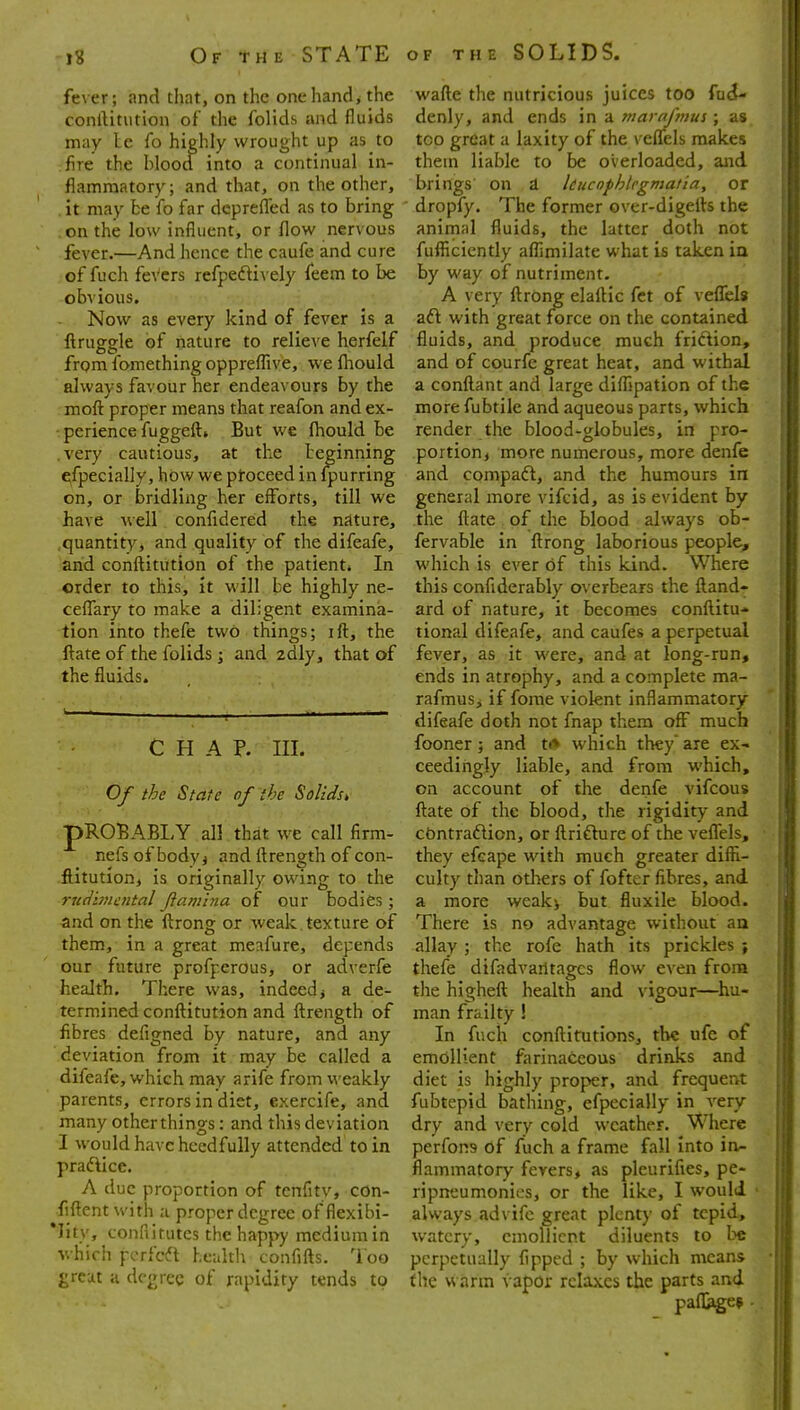 fever; and that, on the onehand> the wafte the nutricious juices too fndU conftitution of the folids and fluids denly, and ends in a marajmus; as may le fo highly wrought up as to too great a laxity of the veffels makes fire the blood into a continual in- them liable to be overloaded, and flamraatory; and that, on the other, brings on d kucnfhlcgmatia, or it may be fo far deprefled as to bring dropfy. The former over-digefts the on the low influent, or flow nervous anirnal fluids, the latter doth not fever.—And hence the caufe and cure fufliciently affimilate what is taken ia of fuch feVcrs refpeftively feem to be by way of nutriment, obvious. A very ftrOng elaftic fct of veffels Now as every kind of fever is a aft with great force on the contained llruggle of nature to relieve herfelf fluids, and produce much friftion, from fomething oppreffive, wefliould and of courfe great heat, and withal always favour her endeavours by the a conftant and large diffjpation of the moft; proper means that reafon and ex- more fubtile and aqueous parts, which • perience fuggeftt But we fliould be render the blood-globules, in pro- .very cautious, at the beginning portioni more numerous, more denfe efpecially,howweptoceedinfpurring and compaft, and the humours in on, or bridling her efforts, till we general more vifcid, as is evident by have well. confidered the nature, the ftate of the blood always ob- quantity, and quality of the difeafe, fervable In ftrong laborious people, and conftitution of the patient* In which is ever of this kind. Where order to this. It will be highly ne- this conflderably overbears the ftand- ceffary to make a diligent examina- ard of nature, it becomes conftitu- tion Into thefe two things; ift, the tional difeafe, and caufes a perpetual ftate of the folids; and 2dly, that of fever, as it were, and at long-run, the fluids. , ends in atrophy, and a complete ma- rafmus^ if fome violent inflammatory difeafe doth not fnap them off much CHAP. III. fooner ; and ti* which they are ex- ceedingly liable, and from which. Of the State of the Solids, account of the denfe vifcous ftate of the blood, the rigidity and pROBABLY all that we call firm- cdntraftion, or ftrifture of the veffels, nefsofbodyj and ftrength of con- they efcape with much greater diffi- ftitution, is originally owing to the culty than others of fofter fibres, and ruci'vnental Jiamina of our bodies; a more weak> but fluxile blood, and on the ftrong or weak, texture of There is no advantage without an them. In a great meafure, depends allay ; the rofe hath Its prickles j our future profperous, or adverfe thefe difadvailtagcs flow even from health. There was. Indeed^ a de- the higheft health and vigour—hu- termlned conftitution and ftrength of man frailty ! fibres defigned by nature, and any In fuch conftitutions, the ufe of deviation from it may be called a emollient farinaceous drinks and difeafe, which may arife from v^'eakly diet is highly proper, and frequent parents, errors in diet, exerclfe, and fubtepid bathing, efpecially in very many other things: and this deviation dry and very cold weather. Where I would have hccdfully attended to in perfons of fiich a frame fall into in- praftice. flammatory fevers, as pleurifies, pe- A due proportion of tcnfity, con- ripneumoiiies, or the like, I would • fiftent with a proper degree of flexibi- always advifc great plenty of tepid, *Iitv, conflifutes the happy medium in watery, emollient diluents to be whicii pcrfcft health confifts. Too perpetually fipped ; by which means great a degree of rapidity tends to the warm vapor relaxes the parts and pafl^e? -