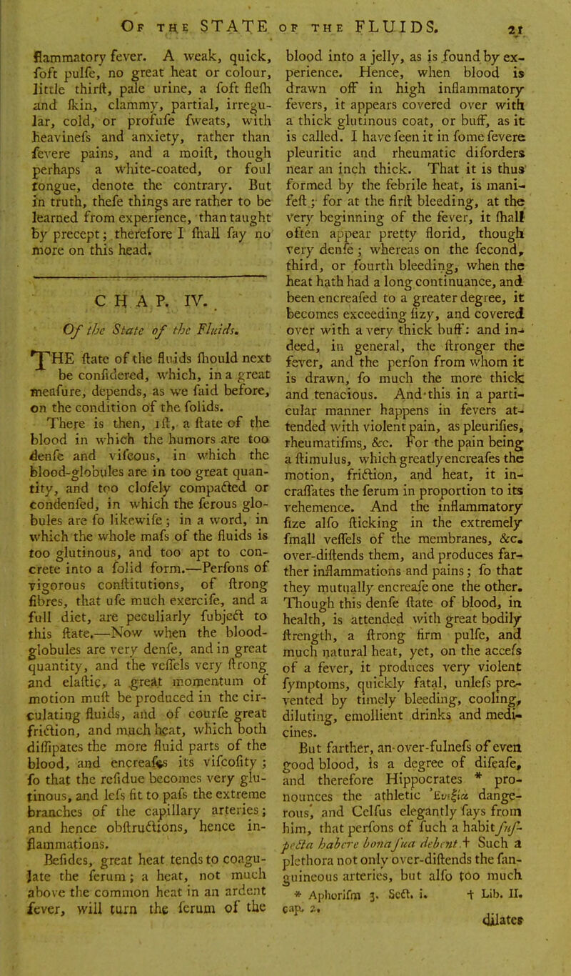 flammatory fever. A weak, quick, blood into a jelly, as is found by ex- foft pulfe, no great heat or colour, periencc. Hence, when blood is little thirft, pale urine, a foft flefli drawn off in high inflammatory and fkin, clammy, partial, irregu- fevers, it appears covered over with Jar, cold, or profufe fweats, with a thick glutinous coat, or buff, as it heavinefs and anxiety, rather than is called. I have feen it in fome fevers fcA'ere pains, and a moift, though pleuritic and rheumatic diforders perhaps a white-coated, or foul near an inch thick. That it is thus tongue, denote the contrary. But formed by the febrile heat, is mani- in truth, thefe things are rather to be feft ; for at the firft bleeding, at the learned from experience, than taught Vct)' beginning of the fever, it (hall by precept; therefore I ftiall fay no often appear pretty florid, though more on this head. very denfe ] whereas on the fecond, third, or fourth bleeding, when the ^ heat hath had a long continuance, and. C 'A P. IV. been encreafed to a greater degree, it becomes exceeding lizy, and covered Of the State of the Fluids. over with a very thick buff: and in-i deed, in general, the flronger the VfHE ftate of the fluids fliould next fg^.gr, and the perfon from whom it be confidered, which, in a great \^ drawn, fo much the more thick jneafure, depends, as we faid before, and tenacious. And-this in a parti- on the condition of the folids. cular manner happens in fevers at- There is then, il^, a ftate of the tended with violent pain, as pleurifies, blood in which the humors are too rheumatifms, &c. For the pain being denfe and vifeous, in which the aftimulus, which greatly encreafes the blood-globules are in too great quan- motion, friftion, and heat, it in- tity, and too clofely compafted or craflates the ferum in proportion to its condenfed, in which the ferous glo- vehemence. And the inflammatory bules are fo likewife; in a word, in glfo flicking in the extremely which the whole mafs of the fluids is {^^\ vefTels of the membranes, &c. too glutinous, and too apt to con- over-diftends them, and produces far- crete into a folid form.—Perfons of ther inflammations and pains; fo that rigorous conftitutions, of ftrong they mutually encreafe one the other, fibres, that ufe much exercife, and a Though this denfe ftate of blood, in full diet, are peculiarly fubjcft to health, is attended with great bodily this ftate.—Now when the blood- ftrength, a ftrong firm pulfe, and globules are very denfe, and in great much natural heat, yet, on the accefs quantity, and the vefiTels very ftrong a fever, it produces very violent and elafticr a ^reat momentum of fymptoms, quickly fatal, unlefs pr&. motion muft be produced in the cir- vented by timely bleeding, cooling, culating fluids, and of courfe great diluting, emollient drinks and medi- friftion, and mych lieat, which both cines. diflipates the more fluid parts of the gut farther, an-over-fulnefs of even blood, and encreaf^ts its vifcofity ; good blood, is a degree of difeafe, fo that the rcfidue becomes very glu- and therefore Hippocrates * pro- tinous, and Icfs fit to pafs the extreme nounces the athletic 'Eysli'a dange- branches of the capillary arteries; rous^ and Cclfus elegantly fays from and hence obftru^Uons, hence in- him, that perfons of fuch a habitfiif- flammations. peila habere bonaj'ua debt nt.\ Such a Befidcs, great heat tends to coagu- plethora not only over-diftends the fan- Jate the ferum; a heat, not much guineous arteries, but alfo too much above the common heat in an ardent * Aphorifofi 3. Scft. i. + Lib. II. fever, will turn the ferum of the cap. at oilatev