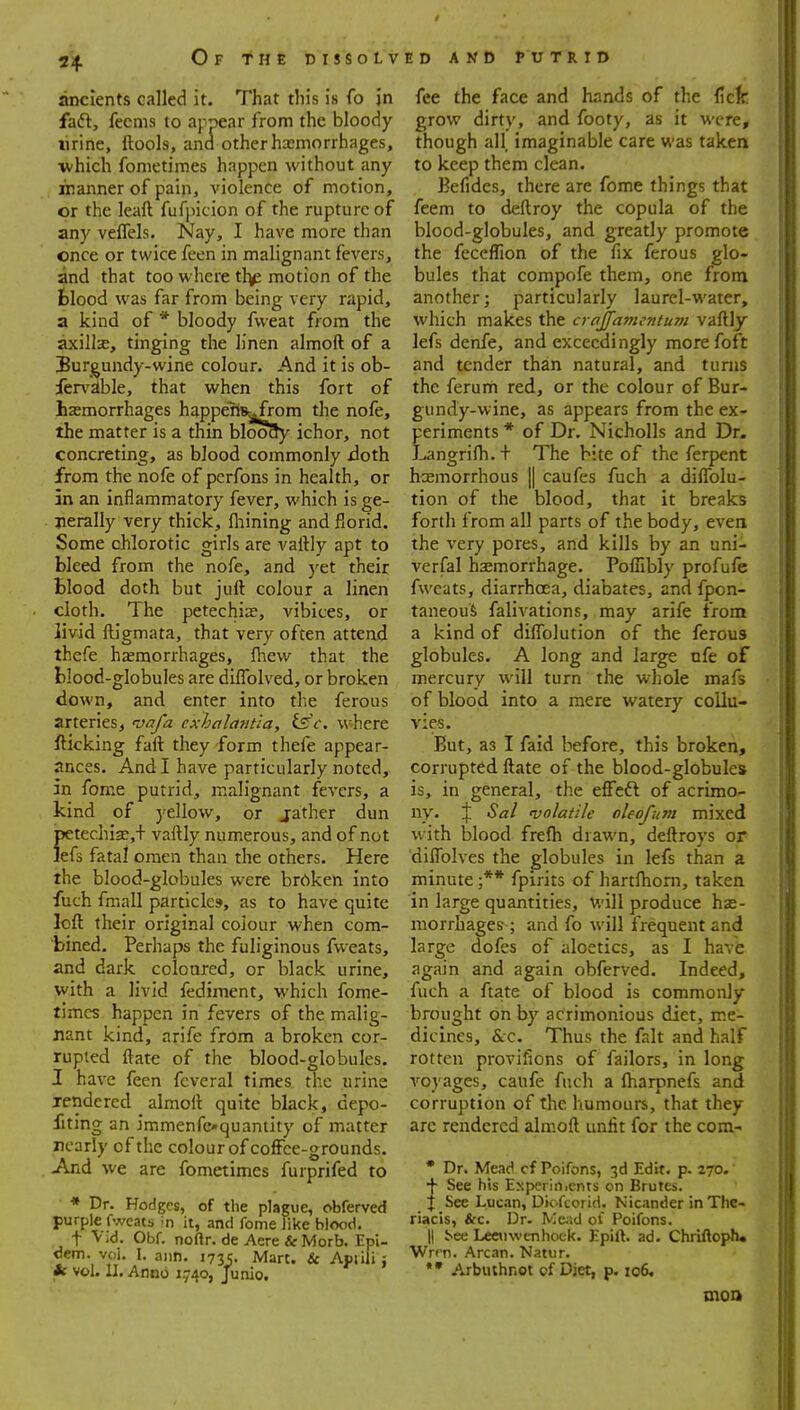 2^. Ofthedissolv ancients called it. That this is fo in faft, fecnis to appear from the bloody lirine, ftools, and other haemorrhages, •which fonietimes happen without any inanner of pain, violence of motion, or the leaft fufpicion of the rupture of any veffels. Nay, I have more than once or twice feen in malignant fevers, and that too where th^ motion of the fclood was far from being very rapid, a kind of * bloody fvveat from the axillse, tinging the linen almoft of a Burgundy-wine colour. And it is ob- fer\'kble, that when this fort of haemorrhages happens-^jfrom the nofe, the matter is a thin bloody ichor, not concreting, as blood commonly iioth from the nofe of pcrfons in health, or in an inflammatory fever, which is ge- jierally very thick, fliining and florid. Some chlorotic girls are vaftly apt to bleed from the nofe, and yet their Blood doth but juft colour a linen cloth. The petechia?, vibices, or livid ftigmata, that very often attend thefe haemorrhages, (hew that the blood-globules are diflblved, or broken down, and enter into tlie ferous arteries, 'vafa exhalantia, tsc. where fticking faft they form thefe appear- ances. And I have particularly noted, in feme putrid, malignant fevers, a kind of yellow, or jather dun petechi3e,+ vaftly numerous, and of not Jefs fatal omen than the others. Here the blood-globules were broken into fuch fmall particles, as to have quite loft their original coiour when com- bined. Perhaps the fuliginous fweats, and dark coloured, or black urine, with a livid fediment, which fome- timcs happen in fevers of the malig- nant kind, arife from a broken cor- rupted ftate of the blood-globules. I have feen fcveral times the urine Tendered almoft quite black, depo- fiting an immenfcquaniity of matter nearly of the colour of coffee-grounds. And we are fonietimes furprifed to * Dr. Hodges, of the plague, obferved purple fweats in it, and fome like blood. t VId. Obf. noftr. de Acre & Morb. Epi- dcm. voi. I. aim. 173c. Mart. & Apiili: * vol. II. Anno 1.740, Junio. ED AND PUTRID fee the face and hands of the ficfe grow dirty, and footy, as it were, though all. imaginable care was taken to keep them clean. Befides, there are fome things that feem to deftroy the copula of the blood-globules, and greatly promote the feceflion of the fix ferous glo- bules that compofe them, one from another; particularly laurel-water, which makes the crajfamentum vaftly lefs denfe, and exceedingly morefoft and tender than natural, and turns the ferum red, or the colour of Bur- gundy-wine, as appears from the ex- periments * of Dr. Nicholls and Dr. Langrilh. + The bite of the ferpent hoemorrhous || caufes fuch a dilTolu- tion of the blood, that it breaks forth from all parts of the body, even the very pores, and kills by an uni- verfal hsemorrhage. Poffibly profufe fweats, diarrhoea, diabates, and fpon- taneouS falivations, may arife from a kind of dilTolution of the ferous globules. A long and large nfe of mercury will turn the whole mafs of blood into a mere watery collu- vies. But, as I faid before, this broken, corrupted ftate of the blood-globules is, in general, the effeft of acrimo- ny. % Sal volatile cleofum mixed with blood frefh drawn, deftroys or dilTolves the globules in lefs than a minute ;** fpirits of hartftiom, taken in large quantities, V.'ill produce he- morrhages ; and fo will frequent and large dofes of aloetics, as I have again and again obferved. Indeed, fuch a ftate of blood is commonly brought on by acrimonious diet, me- dicines, &c. Thus the fait and half rotten provifions of failors, in long voyages, caufe fuch a ftiarpnefs and corruption of the humours, that they are rendered alm.oft unfit for the com- • Dr. Mead cf Poifons, 3d Edit. p. 270. •f- See his Experinicnts on Brutes. j See Lucnn, Diofcorid. Nicander in The- riacis, &c. Dr. N:e;;d of Poifons. II i<ee Leeuwenhock. Epift. ad. Chriftoph* WrPTi. Arcan. Natur. *• Arbuihnot of Diet, p. 106, tnoa