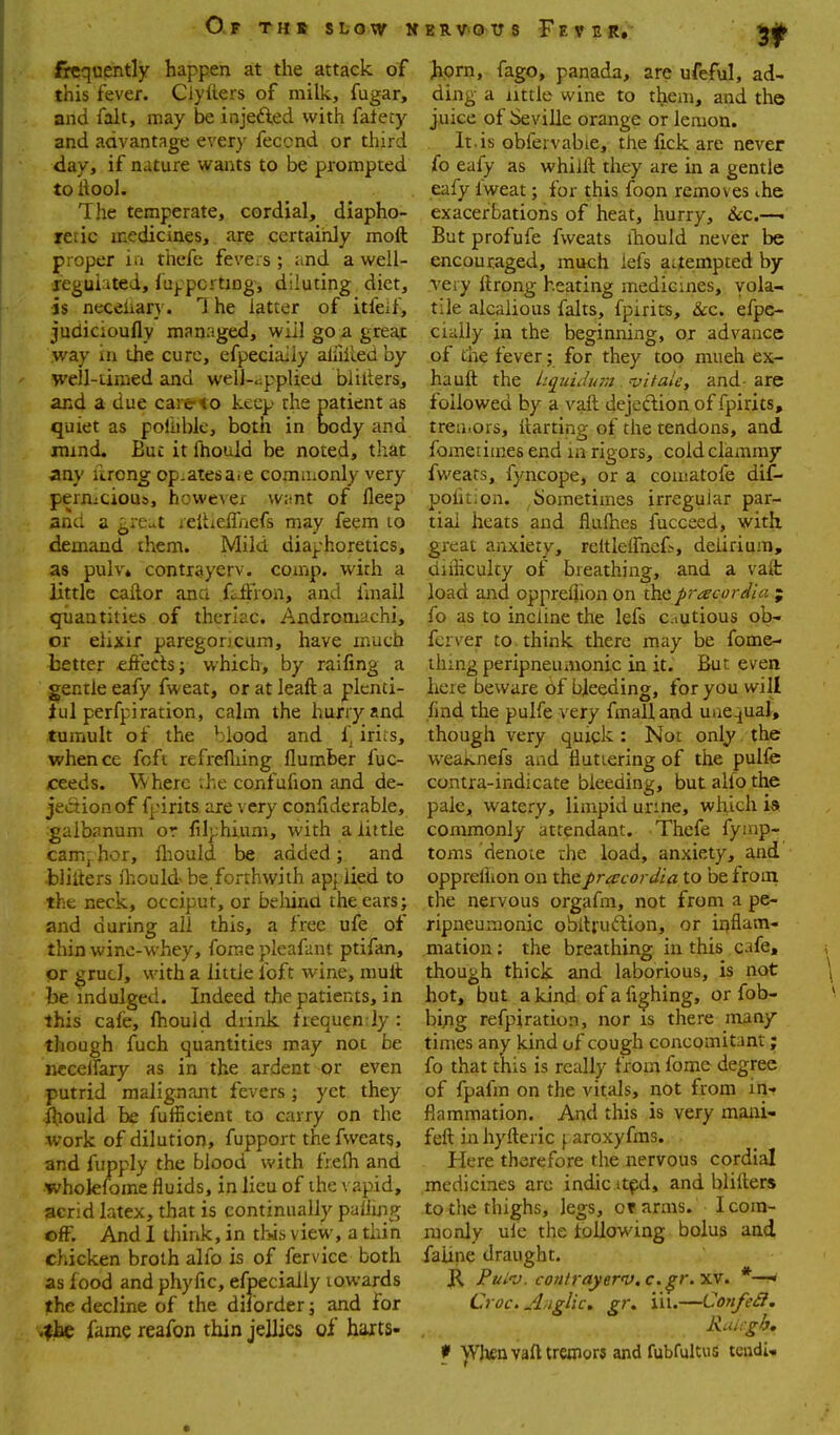 frequently happen at the attack of this fever. Ciyiiers of milk, fugar, and fait, may be injefted with falety and advantage every feccnd or third day, if nature wants to be prompted to llool. The temperate, cordial, diapho- retic medicines, are certainly moft proper ia tliefe fevers ; and a well- reguiited, fuppcrtmg, diluting diet, is neceiiary. The latter of itfeif, judicioufly managed, will go a great way in the cure, efpecially aiiiiied by- well-timed and well-applied blilters, and a due carc<o keep the patient as quiet as poihblc, both in body and jmmd. But it fhouid be noted, that any ilrong op.atesa.e commonly very pernicious, however want of fleep and a ^rc^t reltieflaefs may feem lo demand them. Mild diaphoretics, as pulv. contrayerv. coinp. with a little caftor ana fidfron, and fmall quantities of therlac. Androniachi, or elixir paregorjcum, have much better eftects; which, by raifing a gentle eafy fweat, or at leaft a plenti- ful perfpi ration, calm the hurry and tumult of the blood and f^ irits, whence fofi refrefliing flumber fuc- ceeds. \\herc ;he confufion and de- jection of fpirits are very confiderable, gaibanum or filphium, with a little cam; hor, fliould be added; and •bliUers fliould be forthwith app lied to the neck, occiput, or behind the ears; and during all this, a free ufe of thin winc-whey, fome pleafant ptifan, or grucJ, with a little loft wine, mult be indulged. Indeed the patients, in this cafe, Ihould drink frequen iy : though fuch quantities may not be nccelfary as in the ardent or even putrid malignant fevers; yet they fhouid be fufficient to carry on the work of dilution, fupport the fweatg, and fupply the blood with fr.efh and wholefome fluids, in lieu of the vapid, acrid latex, that is continually palling off. And 1 think, in this view, a thin chicken broth aho is of fervice both as food and phyfic, efpecially lowards the decline of the diforder; and for .the fame reafon thin jellies of harts- Jiprn, fago, panada, are ufeful, ad- ding a little wine to them, and the juice of Seville orange or lemon. It.is obfervabie, the fick are never fo eafy as whiift they are in a gentle eafy Iweat; for this foon removes ..he exacerbations of heat, hurry, 6iC.—• But profufe fweats ihould never be encouraged, much iels attempted by very ttrong heating medicines, vola- tile alcalious falts, fpirits, &c. efpe- cially in the beginning, or advance of the fever; for they top mueh ex- hauft the hquiJi/p;2 -vitale, and- are followed by a vail dejedlion of fpirits, treuiors, llarting of the tendons, and fomedtnes end in rigors, cold clammy fwears, fyncope, or a comatofe dif- pofition. bometimes irregular par- tial heats and fluihes fucceed, with great anxiety, reltlelfneG, delirium, diiliculty of breathing, and a valt load and oppreljion on tixcp-racordia ; fo as to incline the lefs cautious ob- fcrver to . think there may be fome- ihmg peripneumonic in it. But even here beware of bleeding, for you will find the pulfe very fmall and unequal, though very quick: Not only, the weaknefs and fluttering of the pulfe contra-indicate bleeding, but alfo the pale, watery, limpid urine, which ia commonly attendant. Thefe fyinp-? toms denote the load, anxiety, and oppreflion on thepracordia to be from the nervous orgafm, not from a pe- ripneumonic obilruftion, or inflam- mation : the breathing in this cafe, though thick and laborious, is not hot, but a kind ofafighing, or fob- bijig refpiration, nor is there many times any kind of cough concomitant; fo that this is really from fome degree of fpafm on the vitals, not from in-? flammation. And this is very mani- feft inhyfteric f aroxyfms. Plere therefore the nervous cordial medicines are indie itpd, and blillers to tlie thighs, legs, or arms. I com- monly ule the following bolus and faline draught. JR Pui'V. contrayerv. c.gr.'yiy. *—' Croc. Anglic, gr, iii.—ConfeSI. Ruhgh, f Wlienvafttreoiorj and fubfultus tendU