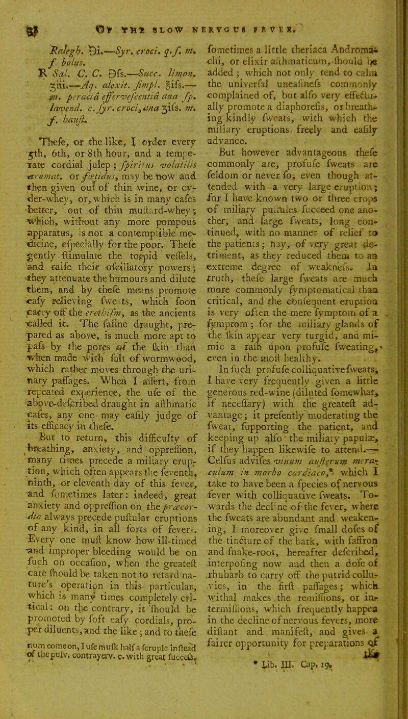 jRalegh. —Sjr, croci. q.f. ;//. f bolus. R Sal. C. C. 9fs.—Succ. Ihijon. ^iii.—^-i^ijr. alexit. fimpt. gifs,— pcracid effcwefccntia ana fp. lavend. c.Jjr.croci,a/ta'^\(s. w. TTrefc, or the like, \ order cverv ■5th, 6th, or 8th hour, and a tem];e- Tate cordial julep; fpiri'us •volatilis tiromat. or f(vtiausy m^y be TK)W and then giren out of thin wine, or cy- ^er-whcy, or, which is in many cafes better, out of thin inuih.rd-whey 5 which, without any more pjompous apparatus, ';snot a contemptible me>- tiicine, efpecially for the poor. Thefe gently ftimulate the tojpid veffels, and i-aife theif ofcilktory powers; ■they attenuate the humours and dilute them, and by tiiefe me>ins promote ■cafy relieving fwe ;ts, which foon cairy off the er-ethifm, as the ancients Tcalled The faline draught, pre- pared as above, is much more apt to j-afs bj the pores of the Ikin than when made with fait of wormwood, which rather moves through the uri- nary paflages. Whea I alfert, from rei.eaied experience, the ufe of the abpvc-dcfcribed draught in afthmatic cafe?, any one may eafily judge of its efilcac}'' in thefe. But to return, this diiScuIty of fefeathing, anxiety, and oppreffion, many times precede a miliary erup- tion, which often appears tlie feventh, ninth, or eleventh day of this fevcrj and fometimes later: indeed, great anxiety and oppreffion on the pracor- dia always precede puftular eruptions of any kind, in all forts of fevers. Every one muft know how ill-timcd •and ijnproper bleeding would be on fuch on occafion, when tlie grcateft care Ihould be taken not to retard na- ture's operation in this particular-, which is many times completely cri- tical: on tbe'contrary, it fhould be proinoted by foft eafy cordials, pro- per diluents, and the like ; and to thefe rumcomeon,Iufemufl:half a fcruple inftead ot lliepulv. contrayenr. c.with great fucccfc» fometimes a little theriaca Andromai chi, or elixir aiihmaticum, lhoula tiie added ; which not only tend to caha the univcrfal unealinefs commonly complained of, but alfo very effedtu* ally promote a diaphorefis, or breath- ing kindly fweats, with which the miliary eruptions ■ freely and eafily advance. But however advantageous thefe commonly are, profufe fweats are feldom or never fo, even though at- tended with a very large eruption; for I have known two or three crO|>s of miliary punliles fucceed one ano- ther, and large fweats, long con- tinued, with no manner of relief to the patients; tiay, of very great de- triment, as they reduced them to aii extreme degree of wtaknefs. la truth, thefe large fyveats are much more commonly fymptomatical than critical, and the cbnfequent eruption is very often the mere fymptom of a fymprom ; for the miliary glands of the Ikin appear very turgid, ana mi- mic a ra(h upon profufe fweating,» even in the moll healthy. In fuch profufe colliquativefweats, I have very frequently given a little generous red-wine (diluted fomewhat, if neccflary) with the greateft ad- vantage ; it prefently moderating the fweat, fupporting the patient, und keeping up alfo  the miliaty papulae, if they happen likewife to attend.-— Celfus advifes •vrnurn aujii^mm merai cuium in ninrbo curdlaco*- which I take to have been a fpecies of nervous fever with colliquative fweats. To- wards the decl-ne of the fever, where the fweats are abundant and weaken- ing, I moreover give fmall dofes of the tir.fturpof the bark, with faffron and fnake-root, hereafter defcribed, intcrpofing now aad then a dofe of .rhubarb to carry off the putrid coUut A'ics, in the firft palTages; which withal makes the remillions, or ior termifiions, which frecjuently happea in the decline of nervous fevers, more diflant and manifeft, and gives » fairer opportunity for preparations of