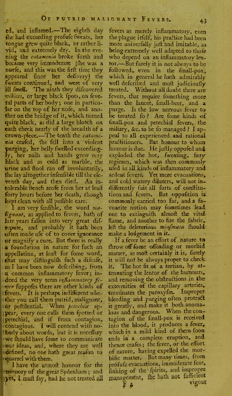 43 cd, and inflamed.—The eighth day ilie had exceeding profufe fweats, her tongue grew quite mack, or rather li- vid, and extremely dry. In the eve- ning the catameniu broke forth and became very immodtratrc ((he was a nurfe, and this was the firft time they appeared fmce her delivery) tlic fweats continued, and were of very ill fmeU. The ninth they difcovered *vibiccs, or large black fpots,on feve- ral parts of her body; one in particu- lar on the top of her nofe, and ano- ther on the bridge of it, which turned quite black, as Sid a large blotch on each cheek nearly of the breadth of a crown-}>iece.—T'be tenth the catame- nia ceafed, Ihe fell into a violent purging, her belly fwelled exceeding- ly, her nails and hands grev/ very black and as cold as marble, the urine and ftooi ran off involuntarily, Ihe lay altogether infenfiUe till the ele- venth day, and then died. An in- tolerable Itench aroife from her at leaft forty hours before her death, though kept clean with all poffible care. I am very fenfible, the word ina- iignaniy as applied to fevers, hath of late years fallen into very great dif- ! Kpmce, and probably it hath been I often made ufc of to cover ignorance or magnify a cure. But there is really a foundation in nature for fuch an appellation, at leaft for fome word, that may diftinguifli fnch a difeafc, as I have been now defcribing, from Q common inflammatory fever; in- > deed the very term inJiammato)-y fe- ver fuppofes there are other kinds of J fevers. It is perhaps indifferent whe- tthcr you call them putrid, malignant, (Or peftilentiaL When petechia ap- jpcar, every One calls them fpotted or } petechial, and if from contagion, 1 contagious. I will contend with no- ^fcody about words, but it is necelTary ■-we fliouldhave fome to communicate ♦ our ideas, and, where they are well t<iefined, no one hath great reafon to tquarrel with them. ■ I have the utmoft honour for the Ttntemory of the great Sydenham ; and 1 muft fay, had he not treated all fevers as merely inflammatory, even the plague itfelf, his pradlice had been more univerfally juft Iind imitable, as being extremely well adapted to thofe who depend on an inflammatory len- tor.—But furely it is not always to be followed,, even in the fmall-pox, which in general he hath admirably well defcribed and moil judicioufly treated. Without all doubt there arc fevers, that require fomething more than the lancet, fmall-beer, and a purge. Is the low nervous fever to be treated fo ? Are fome kinds of fmall-pox and petechial fevers, the miliary, &c. to be fo managed ? I ap- peal to all experienced and rational praftitioners. But honour to whom honour is due. He juftly oppofed and exploded the hot, fweating, fiery regimen, which was then commonly ufed in all kinds of inflammatory and ardent fevers. Yet mere evacuations, and cold watery diluters, will not in- differently fuit all forts of conftitu- tions and fevers. But oppofition is commonly carried too far, and a fa- vourite notion may fometimcs lead one to extinguifti alraolt the vital flame, and another to fire the fabric, left the deleterious miafmata fhould make a lodgement in it. If a fever be an effort of nature to throw off fome offending or morbid matter, as moft certainly it is, furely it will not be always proper to check it. The hot fit of a tertian, by at- tenaating the lentor of the huiiiours, and removing the obflruftions in the extremities of the capillary arteries, terminates the paroxyfm. Improper bleeding and purging often protract it greatly, and make it both anoma- lous and dangerous. When the con- tagion of the fmall-pox is received into the blood, it produces a fever, which in a mild kind of them foon end? in a complete eruption, and thence ceafes; the fever, or the effort of nature, having expelled the mor- bific matter. But many times, from pr6fufc evacuations, immoderate fear, fmking of the fpirits, and improper management, Ihe hath not fufficient ti vigour