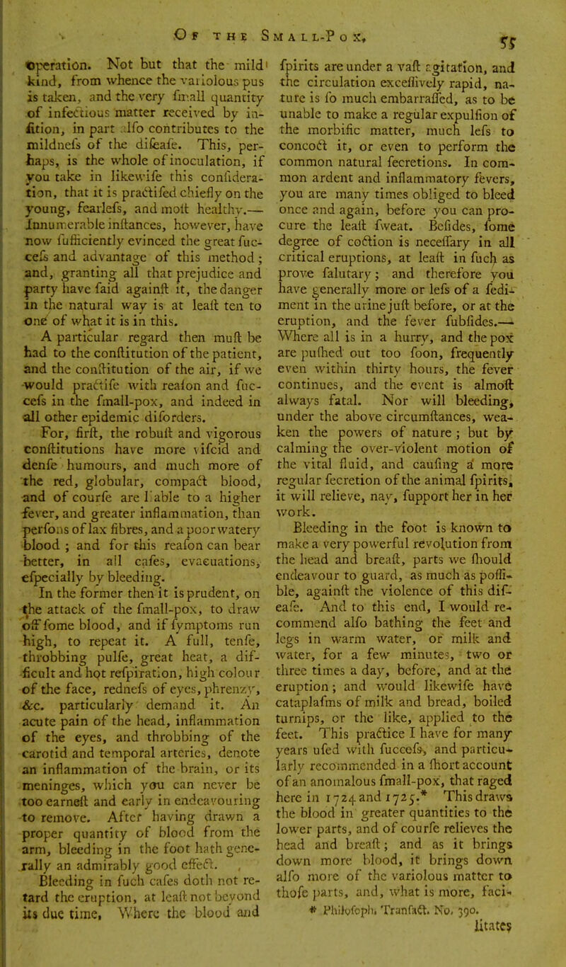 .Of the S operation. Not but that the mild' kind, from whence the vailolous pus is taJcen, and the very fmall quantity of infectious matter received by ia- fition, in part .dfo contributes to the mildnefs of the difeafe. This, per- haps, is the whole of inoculation, if you take in likewife this confidera- tion, that it is pradifed chiefly on the young, feaiiefs, and molt healthy.— Xnnun-.erable inftances, however, have now fufiiciently evinced the great fuc- cels and advantag-e of this method: and, granting all that prejudice and party have faid againft it, the danger in the natural way is at leall ten to one of what it is in this. A particular regard then muft be had to the conftitution of the patient, and the conllitution of the air, if we would pra^tife with realon and fuc- cefs in the fmall-pox, and indeed in all other epidemic diforders. For, firft, the robull and vigorous conftitutions have more vifcid and denfe humours, and much more of 'the red, globular, compact blood, ■and of courfe are 1 able to a higher •fever, and greater inflammation, than perfons of lax fibres, and a poorwatery 'blood ; and for this reafon can hear ■better, in ail cafes, evacuations, cfpecially by bleeding. In the former then it is prudent, on ■^he attack of the fmall-pox, to draw pff fome blood, and if fymptoms run -high, to repeat it. A full, tenfe, -throbbing pulfe, great heat, a dif- ■ificult and hpt refpiration, high colour -of the face, rednefs of eyes, phrenzy, i&c. particularly demand it. An -acute pain of the head, inflammation of the eyes, and throbbing of the -carotid and temporal arteries, denote an inflammation of the brain, or its meninges, which ymi can never be •too earneft and early in endeavouring -to remove. After having drawn a proper quantity of blood from the arm, bleeding in the foot hath gene- rally an admirably good cfFeft. Bleeding in fuch cafes doth not re- tard the eruption, at Icaft not beyond its due time, Where the blood and M A L L-P o X, fpirits are under a vaft r,gitarIon, and the circulation exceflively rapid, na- ture is fo much embarraffed, as to be unable to make a regular expulfion of the morbific matter, much lefs to concod it, or even to perform the common natural fecretions. In com- mon ardent and inflammatory fevers, you are many times obliged to bleed once and again, before you can pro- cure the leall fweat. Bcfides, forae degree of coftion is neceflTary in all critical eruptions, at lead in fuch as prove falutary; and therefore you have generally more or lefs of a fedi- ment m the urine jufl: before, or at the eruption, and the fever fubfides.— Where all is in a hurry, and the pox are pu(hed out too foon, frequently- even within thirty hours, the fever continues, and the event is almoft always fatal. Nor will bleeding, under the above circumfl;ances, wea- ken the powers of nature ; but hy calming the over-violent motion of the vital fluid, and caufing a more regular fecretion of the animal fpirits, it will relieve, nay, fupport her in her work. Bleeding in the foot is known to make a very powerful revolution from the head and breaft, parts we ftiould endeavour to guard, as much as pofli- ble, againtt the violence of this dif- eafe. And to this end, I would re- commend alfo bathing the feet and legs in warm water, or milk and water, for a few minutes, two or three times a day, before, and at the eruption; and would likewife have cataplafms of milk and bread, boiled turnips, or the like, applied to the feet. This pradice I have for many years ufed with fuccefs, and particu* larly recommended in a fhort account of an anomalous fmall-pox, that raged here in 1724and 1725:.* Thisdraws the blood in greater quantities to the lower parts, and of courfe relieves the head and breaft; and as it brings down more blood, it brings down alfo more of the variolous matter to thofe parts, and, what is more, faci- * Philofoptii Tranfa^t. No, 390. litatC5