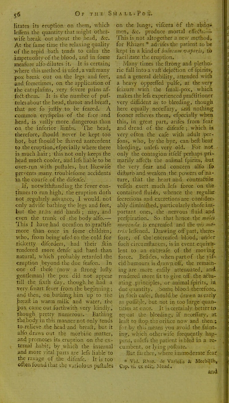 Jitates its eruption on them, which leflens the quantity that might other- wife bre;ik out about the head, &c. At the fame time tlie relaxing quality of the tepid bath tends to cahn the inipetuofity of the blood, and in fome meafure alio dilutes it. It is certain; .where this method is ufed, a valt many pox break out on the legs and feet, and fometimes, on the application of the cat iplafms, .very fcvere priins af- feft them. It is the number of puf- tules about the head, throat andbreall, that are fo jullly tO: be feared. A common eryfipelas of the face and head, is valtly more dangerous tlian on the inferior limbs. The head, therefore, fhould nc^■er be kept too hot, but fliould be fhaved antecedent to the eruption, efpecially where there is much hair ; this not only keeps the head much cooler, and lefs liable to be over-run vvith puftules, but likewife prevents many troublefome accidents in the courfe of the difeafe. If, notwithftanding the fever con- tinues to run high, the eruption doth not regularly advance, I would, not only advife bathing rlic legs and feet, but the arihs arid hands; nay, and even the trunk of the body alfo.— This I have had occafion to praftife more than once in fome children, ■who, from being ufed to the cold for ricketty diforders, had their .fkin rendered more denfc and hard than natural, which probably retarded the eruption beyond the due feafon. In one of thefe (now a ftrong lufty gentleman) the pox did not appear till the lixth day, though he had a very fniart fever from the beginning; and then, on bathing him up to the |Dreaft in warm milk' and water, tlie pox came out forthwith very kindly, though pretty numerous. Eathing the body in this manner not only tends to relieve .the head and breait, but it alfo drav/s out the morbinc matter, and promotes its eruption on the ex- ternal habit, by which the internal and more vital parts are lefs liable to the ravage of the difeafe. It is too often found that ihc variolous puflulcs on the lungs, vifcera of tht abdo* men, &c. produce mortal effec^s.--^ This is not altogether a nev/ method, for Rhazes * ad\ ifes the patient to be kept in a kind of bahician njaf oris, to facilitate the eruption. Many times the ftrong and pletho^ ric fall into a vaft dejedtion cf fpirits, and a general debility, attended with a heavy opprefled pulfe, at the very feizure with the Imali-pox, which makes the lefs experienced praclitioner very diffident as to bleeding, though here equally neceflary, and nothing fooner relie\'es themj efpecially when this, in great part, arifes from fear and dread of the difeafe ; which is very often the cafe with adult per- fons, who, by the bye, can beft bear bleeding, unlefs very old. For not only the contagion itfelf perhaps pri- marily affefts the animal fpirits, but the very fear and concern alfo fo difturb and weaken the powers of na- ture, that the heart and contradtile veflels exert much lefs force on the contained fluids, v/hence the regular fecretiohs and excretions are conlider- ably diminiflied, particularly thofe inir portant ones, the nervous fluid and perfpiration. So that hence the moles vio-vituia is encreafed and the w'j vio- /r/.vlelfened. Drawing off part, there- fore, of the'ericreaied blood, under fuch circumftances, is in event equiva- lent to an encreafe of the movina; force. Befides, when part of the vif- cid humours is drawn off, the remain- ing are more eafily attenuated, and rendered more fit to give olF the actu- ating .principles, or animal fpirits, in due quantity. Some blood therefore, in fuch cafes, fliould be drawn as early as poliible, but not in too large quan- tities at once. It is certainly better to repeat the bleeding, if neceflar)', at lealt to flop ti;e oritice now and then.; f^r by this means you avoid the faint- ing, which othervvife frequently hap- pens, unlefs the patient is bled in a re- cumbent, or lying poflure. But fai ther, where imirroderate feat * Vid. Rhaz. de Variolis & Morbill/s, Cap. vi. edit., Mead. and