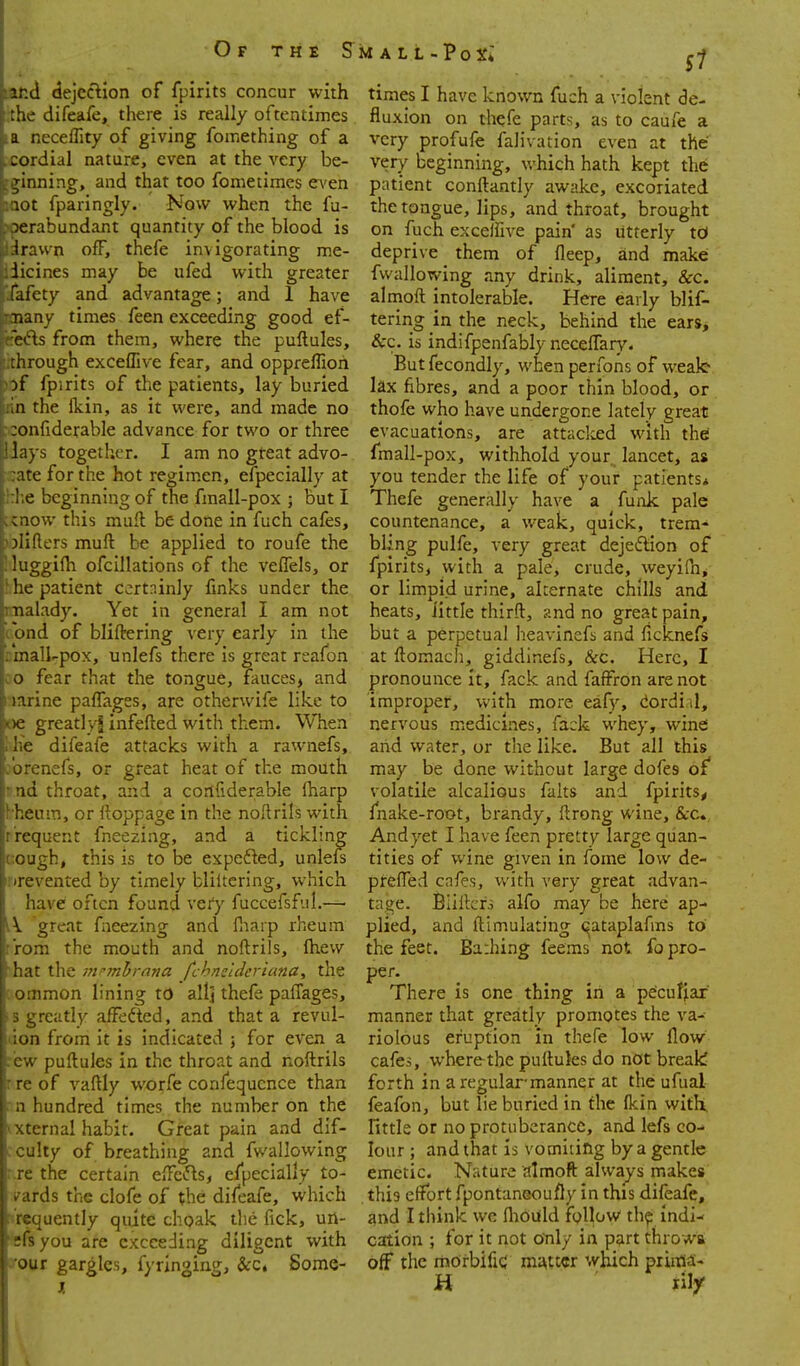 S1 ir.d dejection of fpirits concur with :hc difeafe, there is really oftentimes a nece^^lty of giving fomething of a cordial nature, even at the very be- ;;;inning, and that too fometiraes CA'en lot fparingly. Now when the fu- ■)erabundant quantity of the blood is iravvn off, thefe invigorating me- iicines may be ufed with greater fafety and advantage; and 1 have Tiany times feen exceeding good ef- >'-ts from them, where the puftules, :hrough excefFive fear, and oppreffioh )f fpirits of the patients, lay buried !n the flcin, as it were, and made no :onfiderable advance for two or three Jays together. I am no gteat advo- ate for the hot regim.en, efpecially at ! e beginning of the fmall-pox ; but I enow this muft be done in fuch cafes, jliflers muft be applied to roufe the luggifh ofclllations of the velTels, or he patient certainly fmks under the nalady. Yet in general I am not und of bliftering very early in the inall-pox, unlefs there is great reafon o fear that the tongue, fauces, and larine pafTagss, are otherwife like to )c greatlyl infefted with them. When i;e difeafe attacks with a rawnefs, urcnefs, or great heat of the mouth 'ui throat, and a corlfiderable (harp heura, or ftoppage in the noftrils with rcquent fneezing, and a tickling cugh, this is to be expefted, unlefs •rcvented by timely bliltcring, which have often found very fuccefsfal.— V great fneezing and fliarp rheum :n the mouth and noftrils, fhew ,t the -mnnhrnna fchncldericma, the :imon lining to all] thefe paffages, reatly alFefted, and that a revul- a from it is indicated j for even a puftules in the throat and noftrils of vaftly worfe confequcnce than liundred times the number on the crnal habit. Great pain and dif- ;!iy of breathing and fwallowing the certain effetfls, efpecially to- rds the clofe of the difeafe, which iuently quite choak tlie fick, urt- ilsyou are exceeding diligent with your gargles, fyrlnging, &:c, Some- times I have known fuch a violent de- fluxion on thefe parts, as to caufe a very profufe falivation even at the very beginning, which hath kept the patient conftantly awake, excoriated the tongue, lips, and throat, brought on fuch exceifive pain' as utterly td deprive them of fleep, and make fwallowing any drink, aliment, &c. almoft intolerable. Here early blif- tering in the neck, behind the ears, &c. is indifpenfably necelfar}'. Butfecondly, when perfons of wealc kx fibres, and a poor thin blood, or thofe who have undergone lately great evacuations, are attaclced with thei fmall-pox, withhold your lancet, as you tender the life of your patients* Thefe generally have a funk pale countenance, a weak, quick, trem- bling pulfe, very great dejeftion of fpirits, with a pale, crude, weyifn^ or limpid urine, alternate chills and heats, little thirft, and no great pain, but a perpetual heavinefs and ficknefs at ftomach, giddinefs, &c. Here, I pronounce it, fack and fafFron are not improper, vvith more eafy, iordiil, nervous medicines, fack whey, wine arid water, or the like. But all this may be done without large dofes of volatile alcalious falts and fpirits^ fnake-root, brandy, ftrong wine, &;c. Andyet I have feen pretty large quan- tities of wine given in fome low de- prefted cafes, v/ith very great advan- tage. Biiftcrs alfo may be here ap- plied, and ftimulating <^ataplafms to the feet. Bathing feems not fo pro- per- There is one thing in a pe'cufiar manner that greatly promotes the va- riolous eruption In thefe low flow cafes, where the puftules do not breali forth in a regular manner at the ufual feafon, but lie buried in the Ikin with, little or no protuberance, and lefs co- lour ; and that is vomiting by a gentle emetic. Nature almoft always makes this effort fpontaneoufly in this difeafe, and I tliink we fliouild follow th^ indi- cation ; for it not only in part throwsi off the rnOrbifiC m:\ttcr which piima-