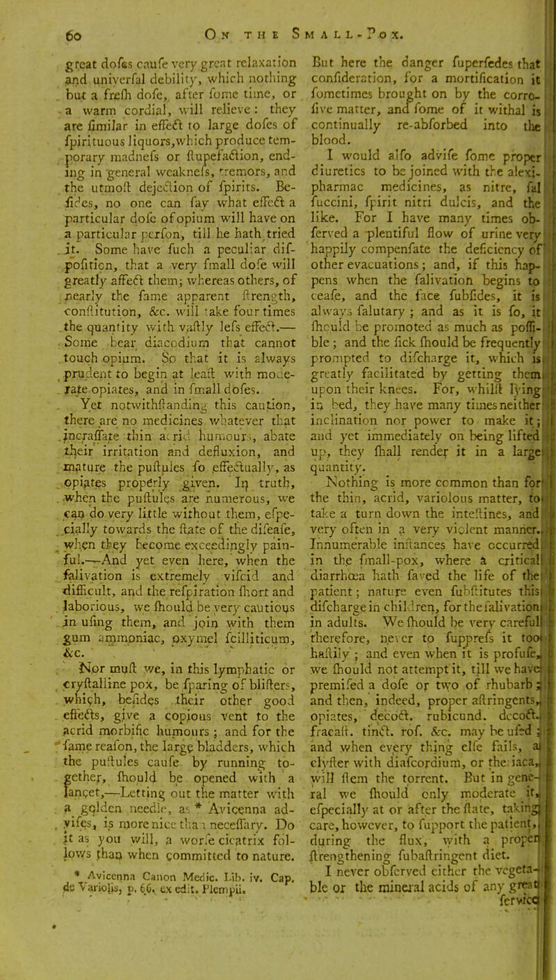 great dofss caufe very great relaxation jSuid uniycrfal debility, which nothing but a frefli dofe, after fome time, or a warm cordial, will relieve: they are fimilar in effcft to large dofes of fpirituous liquors,vvhich produce tem- porary raadnefs or flupefaftion, end- ing in general wcaknels, tremors, and the utmoft dejcclion of fpirits. Be- . £dcs, no one can fay what efFcdl a particular dofe of opium will have on a particular pcrfon, till he hath.tried .it. Some have fuch a peculiar dif- pofiticn, that a very fmall dofe will greatly afFeft them; whereas others, of /learly the fame apparent ftrength, conliitution, &c. will take four times .the quantity with vaftly lefs effecl.— : Some bear diacodium that cannot . touch opium. So that it is always prudent to begin at leaft with moue- jrate opiates, and in fmall dofes. Yet notwithftandin^ this caution, there are no medicines v/hatever that fncraflate thin ai rid humour >, abate ti]eir irritation and defluxion, and mpture the puftpies fo .efFeflually, as opijites properly given, li} truth, jwhen the puftules are numerous, we cao do very little without them, efpe- ,cially towards the Rate of the difeafe, when they become exceedingly pain- fui.—^And yet even here, when the fklivation is extremely vifcid and difficult, and the refpiration fhort and laborious, we Ihould be very cautious in ufmg them, and join with them £um anjmpniac, oxymel fcilliticum. Nor mufl: v/e, in this lymphatic or cryftalline pox, be fparing oFblifter?, whigh, beades their other good effefts, give a copious vent to the acrid naorbific humours; and for the ■fame reafon, the larg^; bladders, which the puflules caufe by running to- gether, ftould be opened with a ranQet,-^Letting out the matter with a gqlden needii>, at- * Avicenna ad- yifcs, is more nice thai necefTary. Do jt as you will, a worfe cicatrix fol- Jovys fhao when committed to nature. • Avicenna Canon Medic. I-ib. iv. Cap. Variojisj p. 6C. ex edit. Flcm^JU. But here the danger fuperfedes that confideration, for a mortification it fometimes brought on by the corrc- live matter, and fome of it withal is continually re-abforbed into tlie blood. I would aifo advife fome proper diuretics to be joined with the alcxi- pharmac medicines, as nitre, fal fuccini, fpirit nitri dulcis, and the like. For I have many times ob- ferved a plentiful flow of urine verv happily compenfate the deficiency r f other evacuations; and, if this hap- pens when the falivation begins to ceafe, and the face fubCdes, it is always falutary ; and as it is fo, it ihculd be promoted as much as pofli- ble ; and the fick fhould be frequently prompted to difcharge it, which is greatly facilitated by getting them upon their knees. For, whilll lying in bed, they have many times neither inclination nor power to make it; and yet immediately on being lifted up, they ftiall render it in a large quantity. Nothing is more common than for the thin, acrid, variolous matter, toi take a turn down the inte!tines, and very often in a very violent manner.. Innumerable inftances have occurred in th.e fmall-pox, where a critic ! diarrhoea hath faved the life of t!r patient; nature even fubftitutes th;:- difchargein children, for the falivation in adults. We fhould be very caref l therefore, n.e\cr to fupprefs it to haliily ; and even when it is profufe we fhould not attempt it, till we ha * premifed a dofe op V.yo of rhubarb and then, indeed, proper aftringents opiates, decoft. rubicund, dccoft fracad. tind. rof. &-c. may be ufsd and when every thing elfe fails, clyfler with diafcordium, or the iaca will flem the torrent. But in gene ral we fliould only moderate it efpecially at or after the flatc, takin care, however, to fupport the patient, during the flux, with a propel ftrengthening fubaftringent diet. I ncA-er obfcrved cither the vegeta- ble or the raineial acids of any grra fcfw