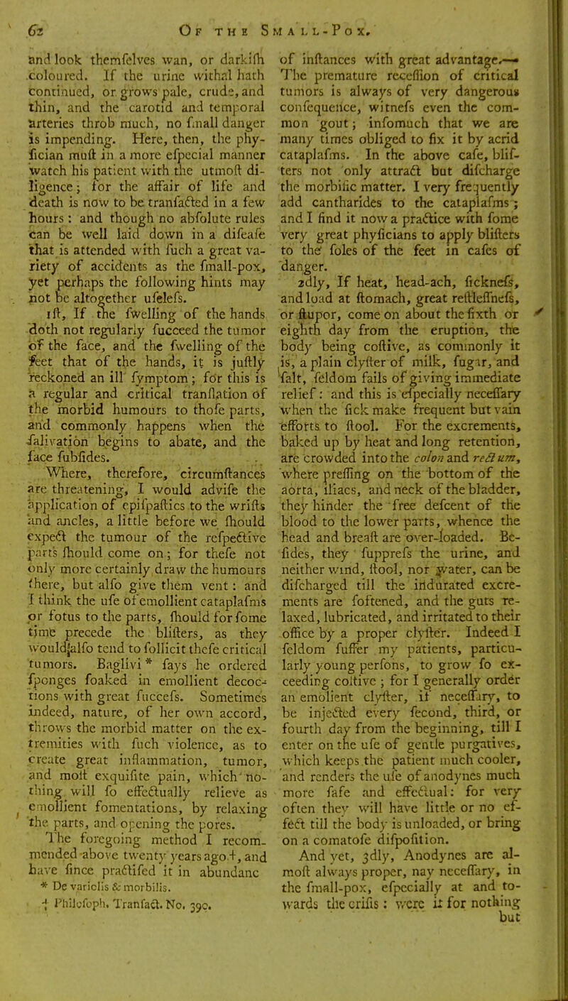 and look themfelves wan, or darkifh .coloured. If the urine withal hath continued, or grows pale, crude, and thin, and the carotid and temporal arteries throb much, no fnall danger is impending. Here, then, the phy- fician muft in a more efpecial manner watch his patient with the utmoft di- ligence ; tor the affair of life and death is now to be tranfafted in a few hours: and though no abfolute rules can be well laid down in a difeafe that is attended with fuch a great va- riety of accidents as the fmall-pox, yet perhaps the following hints may not be altogether ufelefs. ill. If the fwelling of the hands dotli not regularly fucceed the tumor of the face, and the fwelling of the feet that of the hands, it is juftly reckoned an ill fymptom ; for this is a regular and critical tranllation of the morbid humours to thofe parts, and commonly happens when the ialivatjon begins to abate, and the face fubfides. \Vhere, therefore, circumftances are threatening, I would advife the application of cpifpaftics to the wrifts and ancles, a little before we fliould expeft the tumour of the rcfpeftive parts fhould come on; for thefe not only more certainly draw the humours <here, but alfo give them vent: and I tliink the ufe of emollient cataplafmis or fotus to the parts, fhould forfome tjmG precede the blifters, as they wouldjalfo tend to follicit thefe critical tumors. Baglivi* fays he ordered fponges foaked in emollient decoc- tions with great fuccefs. Sometimes indeed, nature, of her own accord, throws the morbid matter on the ex- tremities with fuch violence, as to create great inflammation, tumor, and molt exquifite pain, which'Ho- tliing will fo effeftunlly relieve as ^ emollient fomentations, by relaxing 'the parts, and opening the pores. 1'he foregoing method I recom- mended -above twenty years ago.+, and have fmce pradtifed it in abundanc * De variclis & morbilis. i Pliilyfopii. Tranfact. No. 399. of inftances with great advantage,— The premature receflion of critical tumors is always of very dangerous confequeiice, witnefs even the com- mon gout; infomuch that we are many times obliged to fix it by acrid cataplafms. In the above cafe, blif- ters not only attradl but difcharge the morbilic matter. I very freijuently add cantharides to the cataplafms ; and I find it now a pradice with fome very great phyficians to apply blifters to thef foles of the feet in cafes of danger. zdly. If heat, head-ach, fickncft, and load at ftomach, great reftleffnefs, or ftupor, come on about the fixth or eighth day from the eruption, the body being coftive, as commonly it is, a plain clyfter of milk, fugir, and 'fait, feldom fails of giving immediate relief; and this is efpecially neceffary ■when the fick make frequent but vain efforts to ftool. For the excrements, baked up by heat and long retention, are crowded into the colon snd. reilum, where prefting on the bottom of the aorta, iliacs, and neck of the bladder, they hinder the free defcent of the blood to the lower parts, whence the head and breaft are over-loaded. Bc- fides, they fupprefs the urine, and neither wind, ftool, nor ijvater, can be difcharged till the iridura:ted excre- ments are foftened, and the guts re- laxed, lubricated, and irritated to their office by a proper clyfter. Indeed I fcldom fufFer my patients, particu- larly young perfons, to grow fo ex- ceeding coltive ; for I generally ord^r an emolient clyfter, if necefrdr}% to be injeftcd every fecond, third, or fourth day from the beginning, till I enter on the ufe of gentle purgatives, which keeps the patient much cooler, and renders the ufe of anodynes much more fafe and effcdual: for very often thev will have little or no ef- feft till the body is unloaded, or bring on a comatofe difpofition. And yet, 3dly, Anodynes are al- moft always proper, nay neceffary, in the fmall-pox, efpecially at and to- wards the crifis: v/crc i: for nothing but