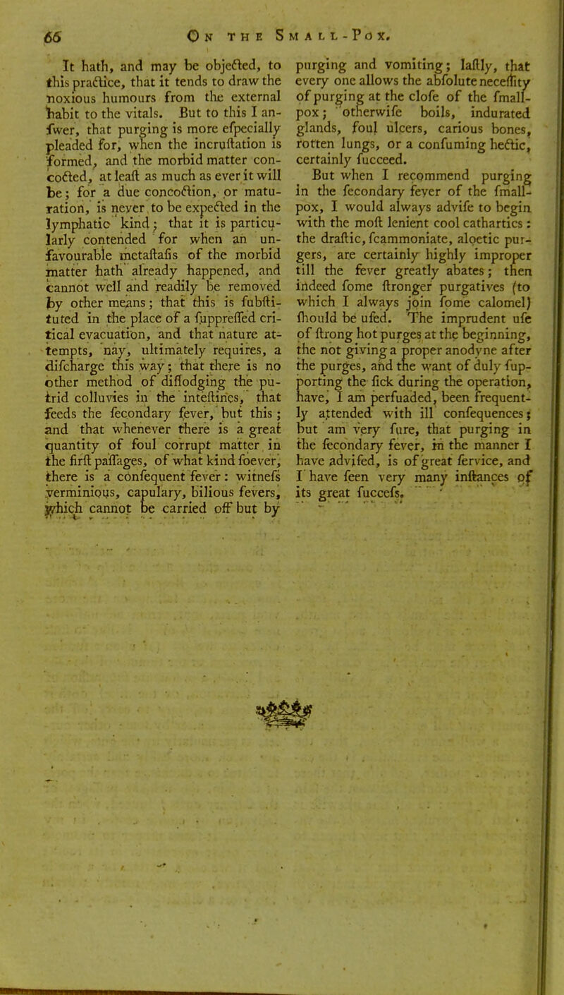 It hath, and may be objefted, to this pradlice, that it tends to draw the •noxious humours from tlie external habit to the vitals. But to this I an- fwer, that purging is more efpecialljr pleaded for, when the incruftation is ■formed, and the morbid matter con- Icofted, at leaft as much as ever it will be; for a due concoftion, or matu- ration, is never to be expefted in the lymphatic kind; that it is particu- larly contended for when an un- ifavourable metaftafis of the morbid matter hath already happened, and cannot well and readily be removed by other means; that this is fubfti- luted in the place of a fupprefled cri- tical evacuation, and that nature at- tempts, nay, ultimately requires, a difcharge this way; that there is no other method of diflodgihg the pu- irid colluvies in the inteftirics, that feeds the fecondary fever, but this; and that whenever there is a greaf quantity of foul corrupt matter in the firftpaffages, of what kindfbever, there is a confequent fever: witnefs .yerminiqus, capulary, bilious fevers, jjidiich cannot be carried off but by purging and vomiting; laftly, that every one allows the abfoluteneceftity of purging at the clofe of the fmall- pox; otnerwife boils, indurated glands, foul ulcers, carious bones, rotten lungs, or a confuming heftic^ certainly fucceed. But when I recommend purging in the fecondary feyer of the fmall- pox, I would always advife to begin with the moft lenient cool cathartics: the draftic, fcammoniate, algetic pur- gers, are certainly highly improper till the fever greatly abates; then indeed fome ftronger purgatives (to which I always join fome calomel) fliould be uled. The imprudent ufc of ftrong hot purges at the beginning, the not giving a proper anodvne after the purges, ahd the want of duly fup- }5orting the fick during the operation, have, I am perfuaded, been frequent- ly attended with ill confequences; but am very Aire, that purging in the fecondary fever, in the manner I have advifed, is of great fervice, and I have feen very many inftances of its great fuccefs.