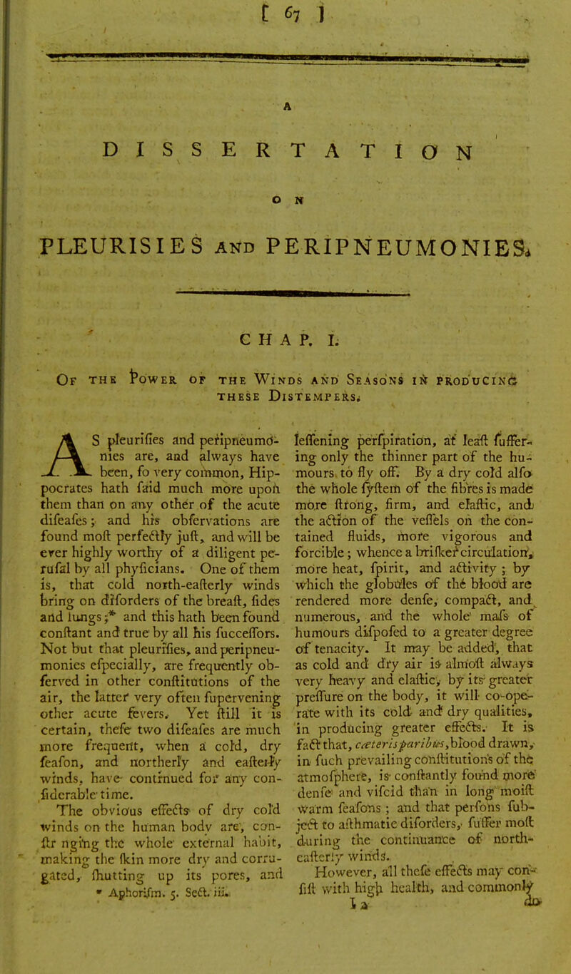 DISSERTATION O N PLEURISIES AND PERIPNEUMONIBSd CHAP. I; Of the Power or THE Winds and Seasons in ?roduCin6 THESE Distempers; AS pleurifies and perlpneumd- nies are, aad always have been, fo very common, Hip- pocrates hath faid much more upoh them than on any other of the acute difeafes; and his obfervations are found moft perfeftly juft, and will be ever highly worthy of a diligent pe- rufal by all phyficians. One of them is, that cold north-eafterly winds bring on diforders of the breaft, fides and lungs ;* and this hath been found conftant and true by all his fucceffors. Not but that pleunTies, and peripneu- monies efpecially, are freqircntly ob- ferved in other conftitotions of the air, the latter very often fupervening other acute fevers. Yet ftill it is certain, thefe two difeafes are much more frequent, when a; cold, dry feafon, and northerly and eaftei-fy winds, have- contrnued foi' any con- fide ralsle-time. The obvious effeds- of dry cold winds on the human body are, can- ftr ngltig the whole' external habit, making the (kin more dry and corru- gated, Oiutting up its pores, and • Aphorifm. 5. Seft. iU.. ie{renlng perfpiration, at leaft fufFer- ing only the thinner part of the hu- mours to fly off. By a; dry cold alfot the whole lyftem of the fibres is made more ftfong, firm, and elafHc, and) the aftf on of the veflels on the con- tained fluids, more vigorous and forcible; whence a brifkef'circulatiorr, more heat, fpirit, and aftivity ; by which the globtrles of thi Wood are rendered more denfe, compadl, and^ numerous, and the whole' mafs of humours difpofed to a greater degree of tenacity. It may be added, that as cold and dry air h alrrio'ft always very heavy and elafticy by its- greater prefTure on the body, it will co^opb- ra:te with its cold and dry qualities, in producing greater effefb.- It is faft that, cfcterispuribits,hlooA drawn,- in fuch prevailing conftitution's of the atmofphere, is- conftantly found morfe' denfe and vifcid tllan in long moift warm feafons ; a'nd that perfons fub- jcft to aithmatie diforders,- fufler moft during the continuance of nortli- cafteriy winds. However, ail thefe cffe^ls may cori* fill with higii health, aad commonlV' 13'